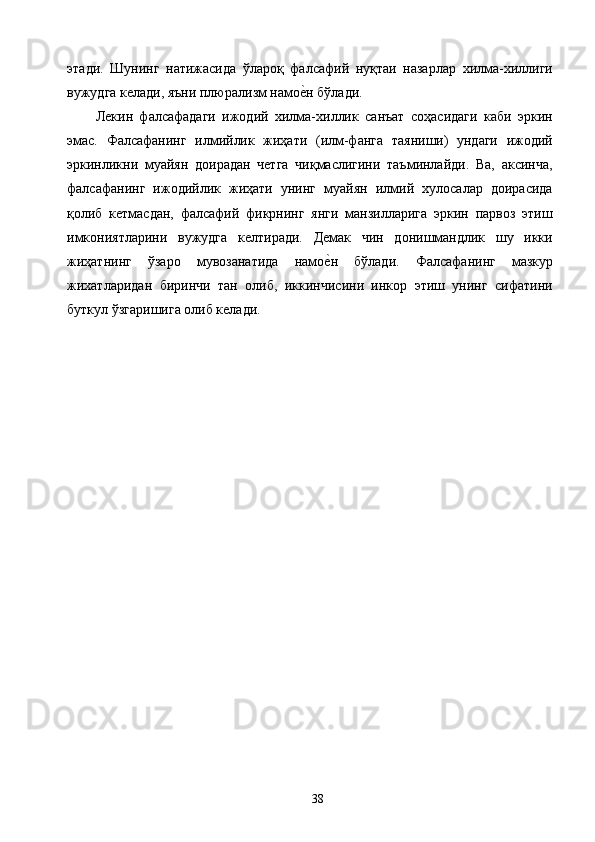 этади.   Шунинг   натижасида   ўлароқ   фалсафий   нуқтаи   назарлар   хилма-хиллиги
вужудга келади, яъни плюрализм намое2н бўлади. 
Лекин   фалсафадаги   ижодий   хилма-хиллик   санъат   соҳасидаги   каби   эркин
эмас.   Фалсафанинг   илмийлик   жиҳати   (илм-фанга   таяниши)   ундаги   ижодий
эркинликни   муайян   доирадан   четга   чиқмаслигини   таъминлайди.   Ва,   аксинча,
фалсафанинг   ижодийлик   жиҳати   унинг   муайян   илмий   хулосалар   доирасида
қолиб   кетмасдан,   фалсафий   фикрнинг   янги   манзилларига   эркин   парвоз   этиш
имкониятларини   вужудга   келтиради.   Демак   чин   донишмандлик   шу   икки
жиҳатнинг   ўзаро   мувозанатида   намо	
е2н   бўлади.   Фалсафанинг   мазкур
жихатларидан   биринчи   тан   олиб,   иккинчисини   инкор   этиш   унинг   сифатини
буткул ўзгаришига олиб келади. 
 
  38   