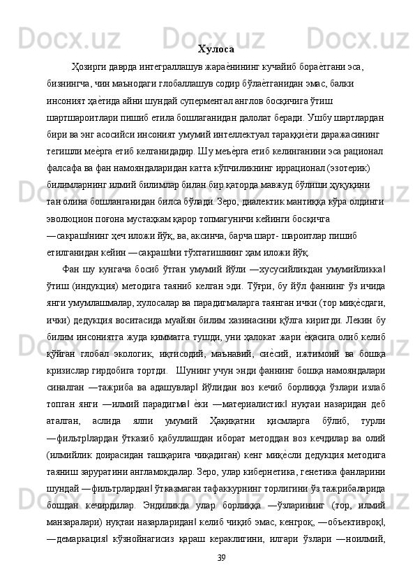 Хулоса 
    Ҳозирги даврда интеграллашув жарае2нининг кучайиб бора	е2тгани эса, 
бизнингча, чин маънодаги глобаллашув содир бўла	
е2тганидан эмас, балки 
инсоният ҳа	
е2тида айни шундай суперментал англов босқичига ўтиш 
шартшароитлари пишиб етила бошлаганидан далолат беради. Ушбу шартлардан
бири ва энг асосийси инсоният умумий интеллектуал тараққи	
е2ти даражасининг 
тегишли ме	
е2рга етиб келганидадир. Шу меъ	е2рга етиб келинганини эса рационал 
фалсафа ва фан намояндаларидан катта кўпчиликнинг иррационал (эзотерик) 
билимларнинг илмий билимлар билан бир қаторда мавжуд бўлиши ҳуқуқини 
тан олина бошланганидан билса бўлади. Зеро, диалектик мантиққа кўра олдинги
эволюцион поғона мустаҳкам қарор топмагуничи кейинги босқичга 
―сакраш нинг ҳеч иложи йўқ, ва, аксинча, барча шарт- шароитлар пишиб 	
‖
етилганидан кейин ―сакраш ни тўхтатишнинг ҳам иложи йўқ. 	
‖
Фан   шу   кунгача   босиб   ўтган   умумий   йўли   ―хусусийликдан   умумийликка	
‖
ўтиш  (индукция)  методига   таяниб   келган  эди.  Тўғри,  бу   йўл  фаннинг  ўз   ичида
янги умумлашмалар, хулосалар ва парадигмаларга таянган ички (тор миқ	
е2сдаги,
ички) дедукция воситасида муайян билим хазинасини қўлга киритди. Лекин бу
билим инсониятга жуда қимматга тушди, уни ҳалокат жари 	
е2қасига олиб келиб
қўйган   глобал   экологик,   иқтисодий,   маънавий,   си	
е2сий,   ижтимоий   ва   бошқа
кризислар гирдобига тортди.   Шунинг учун энди фаннинг бошқа намояндалари
синалган   ―тажриба   ва   адашувлар   йўлидан   воз   кечиб   борлиққа   ўзлари   излаб	
‖
топган   янги   ―илмий   парадигма  
е2ки   ―материалистик   нуқтаи   назаридан   деб	‖ ‖
аталган,   аслида   ялпи   умумий   Ҳақиқатни   қисмларга   бўлиб,   турли
―фильтр лардан   ўтказиб   қабуллашдан   иборат   методдан   воз   кечдилар   ва   олий	
‖
(илмийлик   доирасидан   ташқарига   чиқадиган)   кенг   миқ	
е2сли   дедукция   методига
таяниш заруратини англамоқдалар. Зеро, улар кибернетика, генетика фанларини
шундай ―фильтрлардан  ўтказмаган тафаккурнинг торлигини ўз тажрибаларида	
‖
бошдан   кечирдилар.   Эндиликда   улар   борлиққа   ―ўзларининг   (тор,   илмий
манзаралари) нуқтаи назарларидан  келиб чиқиб эмас, кенгроқ, ―объективроқ ,	
‖ ‖
―демаркация   кўзнойнагисиз   қараш   кераклигини,   илгари   ўзлари   ―ноилмий,	
‖
  39   