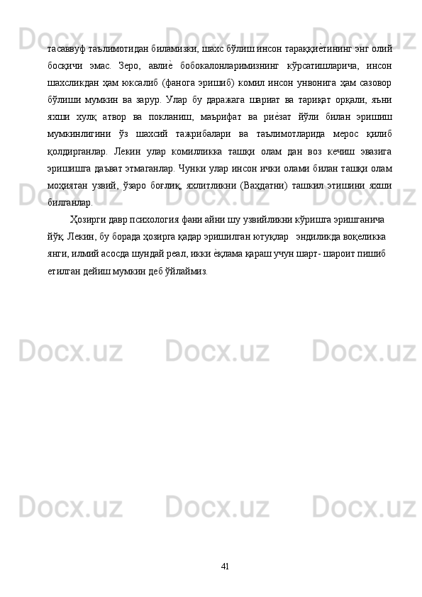 тасаввуф таълимотидан биламизки, шахс бўлиш инсон тараққие2тининг энг олий
босқичи   эмас.   Зеро,   авли	
е2  бобокалонларимизнинг   кўрсатишларича,   инсон
шахсликдан   ҳам   юксалиб   (фанога   эришиб)   комил   инсон   унвонига   ҳам   сазовор
бўлиши   мумкин   ва   зарур.   Улар   бу   даражага   шариат   ва   тариқат   орқали,   яъни
яхши   хулқ   атвор   ва   покланиш,   маърифат   ва   ри	
е2зат   йўли   билан   эришиш
мумкинлигини   ўз   шахсий   тажрибалари   ва   таълимотларида   мерос   қилиб
қолдирганлар.   Лекин   улар   комилликка   ташқи   олам   дан   воз   кечиш   эвазига
эришишга даъват этмаганлар. Чунки улар инсон ички олами билан ташқи олам
моҳиятан   узвий,   ўзаро   боғлиқ,   яхлитликни   (Ваҳдатни)   ташкил   этишини   яхши
билганлар. 
   Ҳозирги давр психология фани айни шу узвийликни кўришга эришганича 
йўқ. Лекин, бу борада ҳозирга қадар эришилган ютуқлар   эндиликда воқеликка 
янги, илмий асосда шундай реал, икки 	
е2қлама қараш учун шарт- шароит пишиб 
етилган дейиш мумкин деб ўйлаймиз. 
 
 
  41   