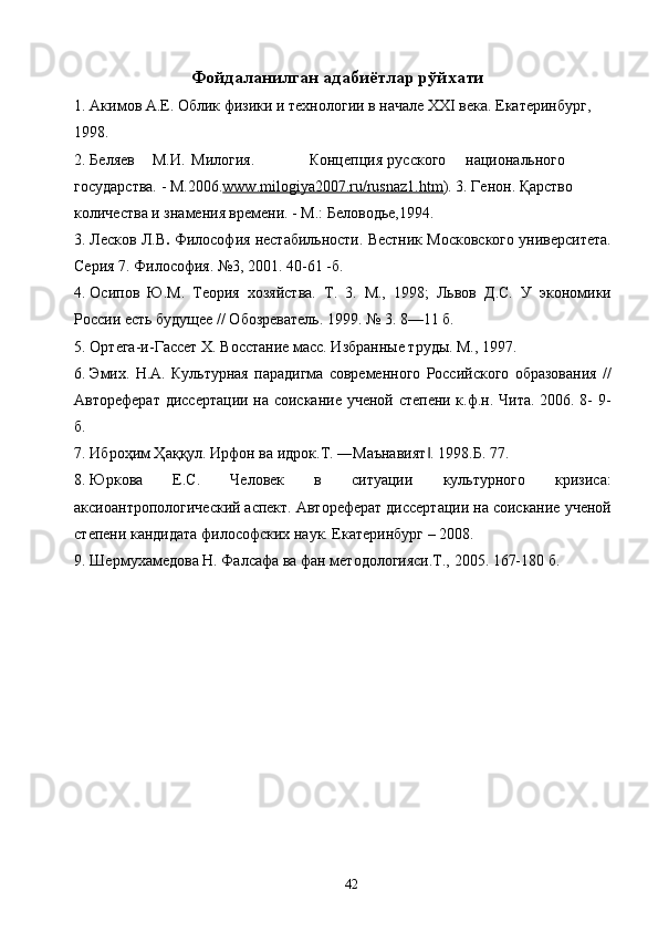 Фойдаланилган адабиётлар рўйхати 
1. Акимов А.Е. Облик физики и технологии в начале XXI века. Екатеринбург, 
1998. 
2. Беляев  М.И.  Милогия.     Концепция  русского  национального 
государства. - М.2006. www.milogiya2007.ru/rusnaz1.htm ) . 3.   Генон. Қарство 
количества и знамения времени. - М.: Беловодье,1994. 
3. Лесков Л.В .  Философия нестабильности. Вестник Московского университета.
Серия 7. Философия. №3, 2001. 40-61 -б. 
4. Осипов   Ю.М.   Теория   хозяйства.   Т.   3.   М.,   1998;   Львов   Д.С.   У   экономики
России есть будущее // Обозреватель. 1999. № 3. 8—11 б. 
5. Ортега-и-Гассет Х. Восстание масс. Избранные труды. М., 1997. 
6. Эмих.   Н.А.   Культурная   парадигма   современного   Российского   образования   //
Автореферат диссертации на соискание ученой степени к.ф.н. Чита. 2006. 8- 9-
б. 
7. Иброҳим Ҳаққул. Ирфон ва идрок.Т. ―Маънавият . 1998.Б. 77. ‖
8. Юркова   Е.С.   Человек   в   ситуации   культурного   кризиса:
аксиоантропологический аспект. Автореферат диссертации на соискание ученой
степени кандидата философских наук. Екатеринбург – 2008. 
9. Шермухамедова Н. Фалсафа ва фан методологияси.Т., 2005. 167-180 б. 
  42   