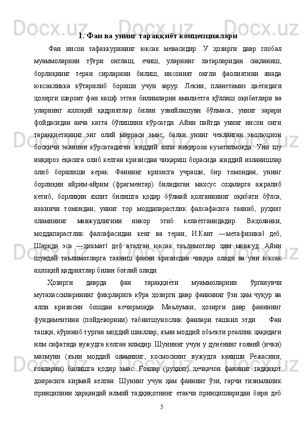 1. Фан ва унинг тараққиёт концепциялари
Фан   инсон   тафаккурининг   юксак   мевасидир.   У   ҳозирги   давр   глобал
муаммоларини   тўғри   онглаш,   ечиш,   уларнинг   хатарларидан   сақланиш,
борлиқнинг   теран   сирларини   билиш,   инсоният   онгли   фаолиятини   янада
юксакликка   кўтарилиб   бориши   учун   зарур.   Лекин,   планетамиз   ҳае2тидаги
ҳозирги   шароит   фан   кашф   этган   билимларни   амали	
е2тга   қўллаш   оқибатлари   ва
уларнинг   ахлоқий   қадриятлар   билан   узвийлашуви   бўлмаса,   унинг   зарари
фойдасидан   анча   катта   бўлишини   кўрсатди.   Айни   пайтда   унинг   инсон   онги
тараққи	
е2тининг   энг   олий   марраси   эмас,   балки   унинг   чекланган   эволюцион
босқичи   эканини   кўрсатадиган   жиддий   ялпи   инқирози   кузатилмоқда.   Уни   шу
инқироз 
е2қасига олиб келган кризисдан чиқариш борасида жиддий изланишлар
олиб   борилиши   керак.   Фаннинг   кризисга   учраши,   бир   томондан,   унинг
борлиқни   айрим-айрим   (фрагментар)   биладиган   махсус   соҳаларга   ажралиб
кетиб,   борлиқни   яхлит   билишга   қодир   бўлмай   қолганининг   оқибати   бўлса,
иккинчи   томондан,   унинг   тор   моддапарастлик   фалсафасига   таяниб,   руҳият
оламининг   мавжудлигини   инкор   этиб   кела	
е2тганидадир.   Ваҳоланки,
моддапарастлик   фалсафасидан   кенг   ва   теран,   И.Кант   ―метафизика   деб,	
‖
Шарқда   эса   ―ҳикмат   деб   аталган   юксак   таълимотлар   ҳам   мавжуд.   Айни	
‖
шундай   таълимотларга   таяниш   фанни   кризисдан   чиқара   олади   ва   уни   юксак
ахлоқий қадриятлар билан боғлай олади. 
Ҳозирги   даврда   фан   тараққи	
е2ти   муаммоларини   ўрганувчи
мутахассиларининг   фикрларига   кўра   ҳозирги   давр   фанининг   ўзи   ҳам   чуқур   ва
ялпи   кризисни   бошдан   кечирмоқда.   Маълумки,   ҳозирги   давр   фанининг
фундаментини   (пойдеворини)   табиатшунослик   фанлари   ташкил   этди.       Фан
ташқи, кўриниб турган моддий шакллар, яъни моддий объекти реаллик ҳақидаги
илм сифатида вужудга келган илмдир. Шуниинг учун у дун	
е2нинг ғоявий (ички)
мазмуни   (яъни   моддий   оламнинг,   космоснинг   вужудга   келиши   Режасини,
ғояларни)   билишга   қодир   эмас.   Ғоялар   (руҳият)   ҳечқачон   фаннинг   тадқиқот
доирасига   кирмай   келган.   Шунинг   учун   ҳам   фаннинг   ўзи,   гарчи   тизимлилик
принципини   ҳарқандай   илмий   тадқиқотнинг   етакчи   принципларидан   бири   деб
  5   