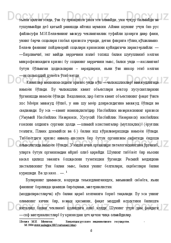 эълон қилган эсада, ўзи бу принципга риоя эта олмайди, уни чуқур билмайди ва
тушунмайди   деб   қатъий   равишда   айтиш   мумкин.   Айнан   шунинг   учун   биз   рус
файласуфи   М.И.Беляевнинг   мазкур   чекланганлик   туфайли   ҳозирги   давр   фани,
унинг барча соҳалари глобал кризисга учради, деган фикрига тўлиқ қўшиламиз.
Беляев фаннинг пойдеворий соҳалари кризисини қуйидагича характерлайли: ―
―Бирламчи ,   энг   майда   заррачани   излаб   топиш   билан   шуғулланиб   келган‖
микрофизикадаги   кризис бу  соҳанинг  заррачани   эмас,  балки  унда  ―аксланган	
‖
бутун   бўлмаган   ҳодисаларни   –   зарядларни,   яъни   ўзи   инкор   этиб   келган
―аксилмоддий дун	
е2га ўтиб кетди. ‖
Квантлар механикасидаги кризис унда кўп ―чалкашликлар  мавжудлигида	
‖
намо	
е2н   бўлади.   Бу   чалкашлик   квант   объектлари   вектор   хусусиятларини
ўрганишда намо	
е2н бўлади. Ваҳоланки, ҳар битта квант объектининг фақат ўзига
хос   Ме	
е2ри   мавжуд   бўлиб,   у   ана   шу   ме	е2р   доирасидагина   мавжуд   бўлади   ва
сақланади.   Бу   эса   ―квант   ноаниқлиги дир.   Нисбийлик   назариясининг   кризиси	
‖
(Умумий   Нисбийлик   Назарияси,   Хусусий   Нисбийлик   Назарияси)   нисбийлик
ғоясини   олдинга   сургани   ҳолда   ―оламий   константалар   (мутлоқлик)   (	
е2руғлик	‖
тезлиги,   Планк   доимийси   ва   б.)   билан   иш   кўрилаверишида   намо
е2н   бўлади.
Тибби	
е2тдаги   кризис   аввало   инсонга   бир   бутун   организим   сифатида  	е2ндоша
олмаслигида намо	
е2н бўлади. У киши ички органлари паталогисинигина ўрганиб,
уларга   бутун   организмдан   айриб   олиб   қарайди.   Шунинг   тибби	
е2т   бир   аъзони
касал   қилиш   эвазига   бошқасини   тузатишни   ўрганди.   Расмий   медицина
хасталикнинг   ўзи   билан   эмас,   балки   унинг   белгилари,   оқибатлари   билан
курашади. Ва ҳо казо... ―.  1
 
      Буларнинг   ҳаммаси,   юқорида   таъкидланганидек,   маънавий   сабабга,   яъни
фаннинг борлиққа ҳамиша бир	
е2қлама, материалистик 
(моддапарастларча)   кўз   билан   қараб   келганига   бориб   тақалади.   Бу   эса   унинг
оламнинг   кичик   бир,   юзаки   қисмини,   фақат   моддий   аспектини   билишга
интилиш   билан   чекланиб   қолишига   олиб   келди.   Шунинг   учун   ҳам   фандаги
―соф материалистлар  бу кризисдан ҳеч қачон чиқа олмайдилар. 	
‖
1 Беляев  М.И.  Милогия.     Концепция  русского  национального  государства.  - 
М.2006. www.milogiya2007.ru/rusnaz1.htm ) . 
  6   