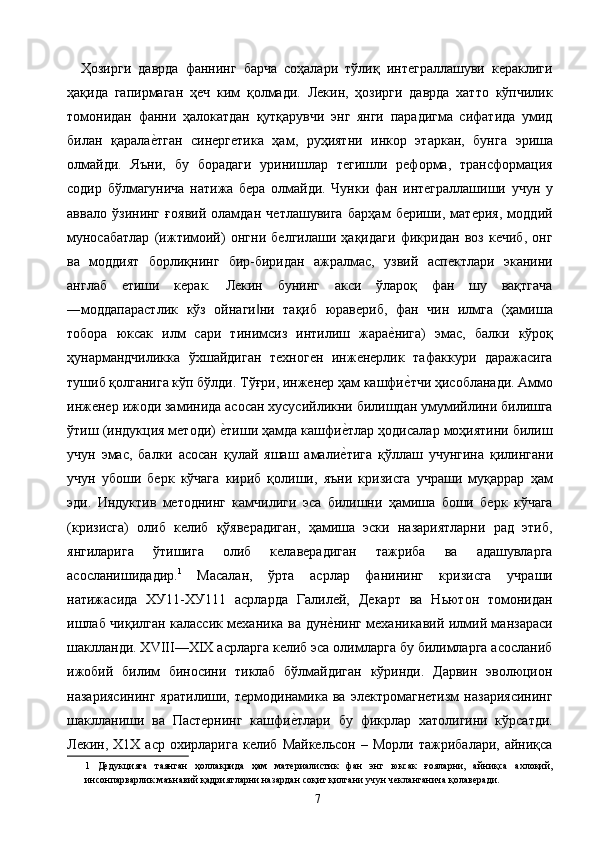     Ҳозирги   даврда   фаннинг   барча   соҳалари   тўлиқ   интеграллашуви   кераклиги
ҳақида   гапирмаган   ҳеч   ким   қолмади.   Лекин,   ҳозирги   даврда   хатто   кўпчилик
томонидан   фанни   ҳалокатдан   қутқарувчи   энг   янги   парадигма   сифатида   умид
билан   қаралае2тган   синергетика   ҳам,   руҳиятни   инкор   этаркан,   бунга   эриша
олмайди.   Яъни,   бу   борадаги   уринишлар   тегишли   реформа,   трансформация
содир   бўлмагунича   натижа   бера   олмайди.   Чунки   фан   интеграллашиши   учун   у
аввало   ўзининг   ғоявий   оламдан   четлашувига   барҳам   бериши,   материя,   моддий
муносабатлар   (ижтимоий)   онгни   белгилаши   ҳақидаги   фикридан   воз   кечиб,   онг
ва   моддият   борлиқнинг   бир-биридан   ажралмас,   узвий   аспектлари   эканини
англаб   етиши   керак.   Лекин   бунинг   акси   ўлароқ   фан   шу   вақтгача
―моддапарастлик   кўз   ойнаги ни   тақиб   юравериб,   фан   чин   илмга   (ҳамиша	
‖
тобора   юксак   илм   сари   тинимсиз   интилиш   жара	
е2нига)   эмас,   балки   кўроқ
ҳунармандчиликка   ўхшайдиган   техноген   инженерлик   тафаккури   даражасига
тушиб қолганига кўп бўлди. Тўғри, инженер ҳам кашфи
е2тчи ҳисобланади. Аммо
инженер ижоди заминида асосан хусусийликни билишдан умумийлини билишга
ўтиш (индукция методи) 	
е2тиши ҳамда кашфи	е2тлар ҳодисалар моҳиятини билиш
учун   эмас,   балки   асосан   қулай   яшаш   амали
е2тига   қўллаш   учунгина   қилингани
учун   убоши   берк   кўчага   кириб   қолиши,   яъни   кризисга   учраши   муқаррар   ҳам
эди.   Индуктив   методнинг   камчилиги   эса   билишни   ҳамиша   боши   берк   кўчага
(кризисга)   олиб   келиб   қўяверадиган,   ҳамиша   эски   назариятларни   рад   этиб,
янгиларига   ўтишига   олиб   келаверадиган   тажриба   ва   адашувларга
асосланишидадир. 1
  Масалан,   ўрта   асрлар   фанининг   кризисга   учраши
натижасида   ХУ11-ХУ111   асрларда   Галилей,   Декарт   ва   Ньютон   томонидан
ишлаб чиқилган калассик механика ва дун	
е2нинг механикавий илмий манзараси
шаклланди. XVIII—XIX асрларга келиб эса олимларга бу билимларга асосланиб
ижобий   билим   биносини   тиклаб   бўлмайдиган   кўринди.   Дарвин   эволюцион
назариясининг   яратилиши,   термодинамика   ва   электромагнетизм   назариясининг
шаклланиши   ва   Пастернинг   кашфи	
е2тлари   бу   фикрлар   хатолигини   кўрсатди.
Лекин,  Х1Х   аср   охирларига   келиб  Майкельсон   –   Морли   тажрибалари,  айниқса
1   Дедукцияга   таянган   ҳоллакрида   ҳам   материалистик   фан   энг   юксак   ғояларни,   айниқса   ахлоқий,
инсонпарварлик маънавий қадриятларни назардан соқит қилгани учун чекланганича қолаверади. 
  7   