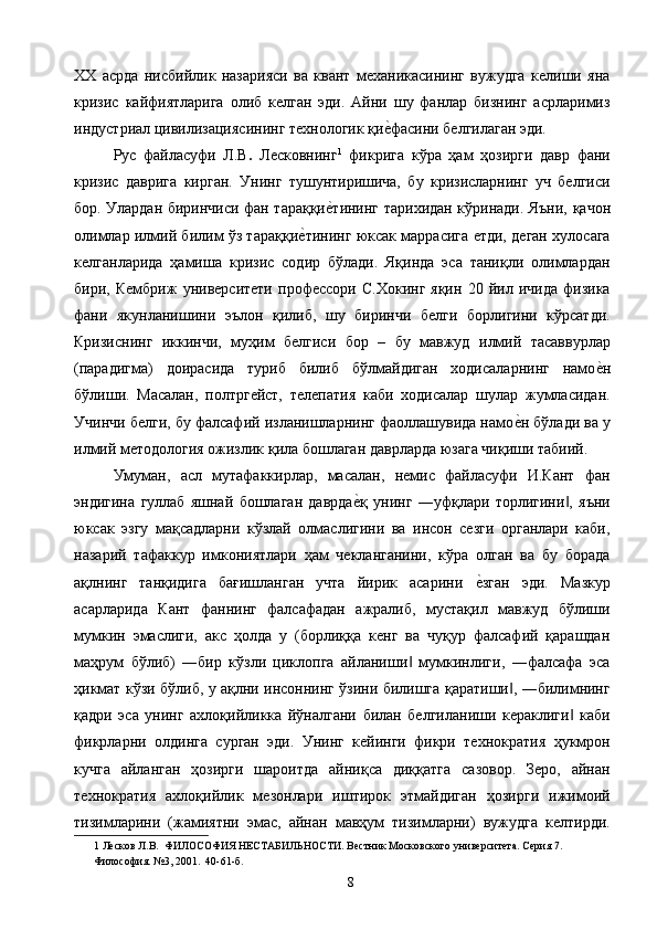 ХХ   асрда   нисбийлик   назарияси   ва   квант   механикасининг   вужудга   келиши   яна
кризис   кайфиятларига   олиб   келган   эди.   Айни   шу   фанлар   бизнинг   асрларимиз
индустриал цивилизациясининг технологик қие2фасини белгилаган эди. 
Рус   файласуфи   Л.В .   Лесковнинг 1
  фикрига   кўра   ҳам   ҳозирги   давр   фани
кризис   даврига   кирган.   Унинг   тушунтиришича,   бу   кризисларнинг   уч   белгиси
бор. Улардан биринчиси фан тараққи	
е2тининг тарихидан кўринади. Яъни, қачон
олимлар илмий билим ўз тараққи	
е2тининг юксак маррасига етди, деган хулосага
келганларида   ҳамиша   кризис   содир   бўлади.   Яқинда   эса   таниқли   олимлардан
бири,   Кембриж   университети   профессори   С.Хокинг   яқин   20   йил   ичида   физика
фани   якунланишини   эълон   қилиб,   шу   биринчи   белги   борлигини   кўрсатди.
Кризиснинг   иккинчи,   муҳим   белгиси   бор   –   бу   мавжуд   илмий   тасаввурлар
(парадигма)   доирасида   туриб   билиб   бўлмайдиган   ходисаларнинг   намо	
е2н
бўлиши.   Масалан,   полтргейст,   телепатия   каби   ходисалар   шулар   жумласидан.
Учинчи белги, бу фалсафий изланишларнинг фаоллашувида намо	
е2н бўлади ва у
илмий методология ожизлик қила бошлаган даврларда юзага чиқиши табиий. 
Умуман,   асл   мутафаккирлар,   масалан,   немис   файласуфи   И.Кант   фан
эндигина   гуллаб   яшнай   бошлаган   даврда	
е2қ   унинг   ―уфқлари   торлигини ,   яъни	‖
юксак   эзгу   мақсадларни   кўзлай   олмаслигини   ва   инсон   сезги   органлари   каби,
назарий   тафаккур   имкониятлари   ҳам   чекланганини,   кўра   олган   ва   бу   борада
ақлнинг   танқидига   бағишланган   учта   йирик   асарини  	
е2зган   эди.   Мазкур
асарларида   Кант   фаннинг   фалсафадан   ажралиб,   мустақил   мавжуд   бўлиши
мумкин   эмаслиги,   акс   ҳолда   у   (борлиққа   кенг   ва   чуқур   фалсафий   қарашдан
маҳрум   бўлиб)   ―бир   кўзли   циклопга   айланиши   мумкинлиги,   ―фалсафа   эса	
‖
ҳикмат кўзи бўлиб, у ақлни инсоннинг ўзини билишга қаратиши , ―билимнинг	
‖
қадри   эса   унинг   ахлоқийликка   йўналгани   билан   белгиланиши   кераклиги   каби	
‖
фикрларни   олдинга   сурган   эди.   Унинг   кейинги   фикри   технократия   ҳукмрон
кучга   айланган   ҳозирги   шароитда   айниқса   диққатга   сазовор.   Зеро,   айнан
технократия   ахлоқийлик   мезонлари   иштирок   этмайдиган   ҳозирги   ижимоий
тизимларини   (жамиятни   эмас,   айнан   мавҳум   тизимларни)   вужудга   келтирди.
1  Лесков Л.В.  ФИЛОСОФИЯ НЕСТАБИЛЬНОСТИ. Вестник Московского университета. Серия 7. 
Философия. №3, 2001.  40-61-б. 
  8   