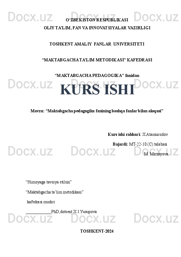 O ZBEKISTON RESPUBLIKASIʻ
OLIY TA’LIM, FAN VA INNOVATSIYALAR VAZIRLIGI
TOSHKENT AMALIY  FANLAR  UNIVERSITETI
“MAKTABGACHA TA’LIM METODIKASI” KAFEDRASI
“MAKTABGACHA PEDAGOGIKA” fanidan
KURS ISHI
Mavzu: “Maktabgacha pedagogika fanining boshqa fanlar bilan aloqasi” 
                                  
                                                                             Kurs ishi rahbari:  X.Atamurodov
                                                                                 Bajardi:   MT-22-10 (C) talabasi 
M. Mirzayeva
                                       
“Himoyaga tavsiya etilsin”
“Maktabgacha ta’lim metodikasi”
 kafedrasi mudiri
____________PhD,dotsent X.I.Yusupova 
TOSHKENT-2024