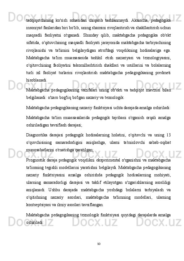 tadqiqotchining   ko'rish   sohasidan   chiqarib   tashlanmaydi.   Aksincha,   pedagogika
insoniyat fanlaridan biri bo'lib, uning shaxsini rivojlantirish va shakllantirish uchun
maqsadli   faoliyatni   o'rganadi.   Shunday   qilib,   maktabgacha   pedagogika   ob'ekt
sifatida,   o'qituvchining   maqsadli   faoliyati   jarayonida   maktabgacha   tarbiyachining
rivojlanishi   va   ta'limini   belgilaydigan   atrofdagi   voqelikning   hodisalariga   ega.
Maktabgacha   ta'lim   muassasasida   tashkil   etish   nazariyasi   va   texnologiyasini,
o'qituvchining   faoliyatini   takomillashtirish   shakllari   va   usullarini   va   bolalarning
turli   xil   faoliyat   turlarini   rivojlantirish   maktabgacha   pedagogikaning   predmeti
hisoblanadi.
Maktabgacha   pedagogikaning   vazifalari   uning   ob'ekti   va   tadqiqot   mavzusi   bilan
belgilanadi: o'zaro bog'liq bo'lgan nazariy va texnologik.
Maktabgacha pedagogikaning nazariy funktsiyasi uchta darajada amalga oshiriladi:
Maktabgacha   ta'lim   muassasalarida   pedagogik   tajribani   o'rganish   orqali   amalga
oshiriladigan tavsiflash darajasi;
Diagnostika   darajasi   pedagogik   hodisalarning   holatini,   o'qituvchi   va   uning   13
o'quvchisining   samaradorligini   aniqlashga,   ularni   ta'minlovchi   sabab-oqibat
munosabatlarini o'rnatishga qaratilgan;
Prognostik  daraja  pedagogik voqelikni   eksperimental   o'rganishni   va  maktabgacha
ta'limning tegishli modellarini yaratishni belgilaydi. Maktabgacha pedagogikaning
nazariy   funktsiyasini   amalga   oshirishda   pedagogik   hodisalarning   mohiyati,
ularning   samaradorligi   darajasi   va   taklif   etilayotgan   o'zgarishlarning   asosliligi
aniqlanadi.   Ushbu   darajada   maktabgacha   yoshdagi   bolalarni   tarbiyalash   va
o'qitishning   nazariy   asoslari,   maktabgacha   ta'limning   modellari,   ularning
kontseptsiyasi va ilmiy asoslari tavsiflangan.
Maktabgacha  pedagogikaning  texnologik  funktsiyasi   quyidagi   darajalarda   amalga
oshiriladi:
10