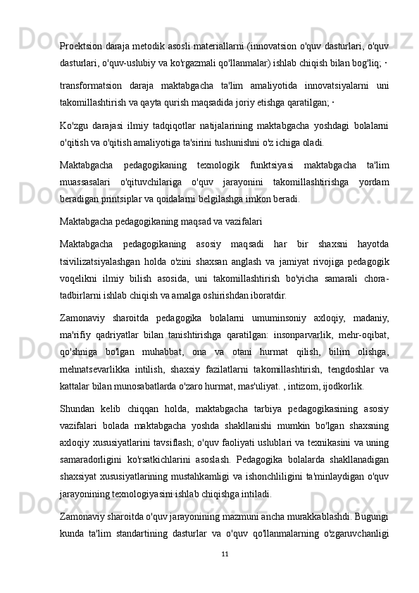 Proektsion daraja metodik asosli materiallarni (innovatsion o'quv dasturlari, o'quv
dasturlari, o'quv-uslubiy va ko'rgazmali qo'llanmalar) ishlab chiqish bilan bog'liq; ·
transformatsion   daraja   maktabgacha   ta'lim   amaliyotida   innovatsiyalarni   uni
takomillashtirish va qayta qurish maqsadida joriy etishga qaratilgan; ·
Ko'zgu   darajasi   ilmiy   tadqiqotlar   natijalarining   maktabgacha   yoshdagi   bolalarni
o'qitish va o'qitish amaliyotiga ta'sirini tushunishni o'z ichiga oladi.
Maktabgacha   pedagogikaning   texnologik   funktsiyasi   maktabgacha   ta'lim
muassasalari   o'qituvchilariga   o'quv   jarayonini   takomillashtirishga   yordam
beradigan printsiplar va qoidalarni belgilashga imkon beradi.
Maktabgacha pedagogikaning maqsad va vazifalari
Maktabgacha   pedagogikaning   asosiy   maqsadi   har   bir   shaxsni   hayotda
tsivilizatsiyalashgan   holda   o'zini   shaxsan   anglash   va   jamiyat   rivojiga   pedagogik
voqelikni   ilmiy   bilish   asosida,   uni   takomillashtirish   bo'yicha   samarali   chora-
tadbirlarni ishlab chiqish va amalga oshirishdan iboratdir.
Zamonaviy   sharoitda   pedagogika   bolalarni   umuminsoniy   axloqiy,   madaniy,
ma'rifiy   qadriyatlar   bilan   tanishtirishga   qaratilgan:   insonparvarlik,   mehr-oqibat,
qo'shniga   bo'lgan   muhabbat,   ona   va   otani   hurmat   qilish,   bilim   olishga,
mehnatsevarlikka   intilish,   shaxsiy   fazilatlarni   takomillashtirish,   tengdoshlar   va
kattalar bilan munosabatlarda o'zaro hurmat, mas'uliyat. , intizom, ijodkorlik.
Shundan   kelib   chiqqan   holda,   maktabgacha   tarbiya   pedagogikasining   asosiy
vazifalari   bolada   maktabgacha   yoshda   shakllanishi   mumkin   bo'lgan   shaxsning
axloqiy xususiyatlarini tavsiflash; o'quv faoliyati uslublari va texnikasini va uning
samaradorligini   ko'rsatkichlarini   asoslash.   Pedagogika   bolalarda   shakllanadigan
shaxsiyat xususiyatlarining mustahkamligi va ishonchliligini ta'minlaydigan o'quv
jarayonining texnologiyasini ishlab chiqishga intiladi.
Zamonaviy sharoitda o'quv jarayonining mazmuni ancha murakkablashdi. Bugungi
kunda   ta'lim   standartining   dasturlar   va   o'quv   qo'llanmalarning   o'zgaruvchanligi
11 