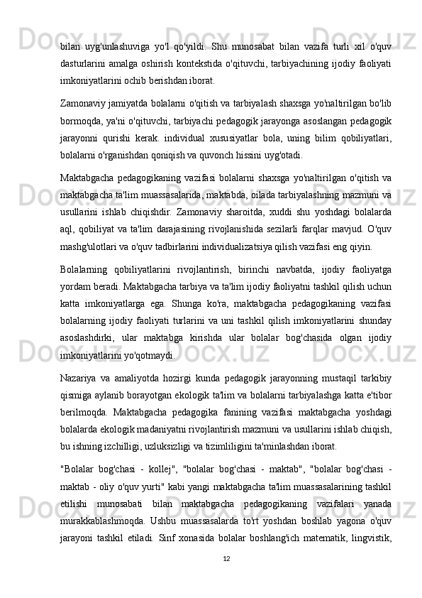 bilan   uyg'unlashuviga   yo'l   qo'yildi.   Shu   munosabat   bilan   vazifa   turli   xil   o'quv
dasturlarini   amalga   oshirish   kontekstida   o'qituvchi,  tarbiyachining   ijodiy   faoliyati
imkoniyatlarini ochib berishdan iborat.
Zamonaviy jamiyatda bolalarni o'qitish va tarbiyalash shaxsga yo'naltirilgan bo'lib
bormoqda, ya'ni o'qituvchi, tarbiyachi pedagogik jarayonga asoslangan pedagogik
jarayonni   qurishi   kerak.   individual   xususiyatlar   bola,   uning   bilim   qobiliyatlari,
bolalarni o'rganishdan qoniqish va quvonch hissini uyg'otadi.
Maktabgacha   pedagogikaning   vazifasi   bolalarni   shaxsga   yo'naltirilgan   o'qitish   va
maktabgacha ta'lim muassasalarida, maktabda, oilada tarbiyalashning mazmuni va
usullarini   ishlab   chiqishdir.   Zamonaviy   sharoitda,   xuddi   shu   yoshdagi   bolalarda
aql,   qobiliyat   va   ta'lim   darajasining   rivojlanishida   sezilarli   farqlar   mavjud.   O'quv
mashg'ulotlari va o'quv tadbirlarini individualizatsiya qilish vazifasi eng qiyin.
Bolalarning   qobiliyatlarini   rivojlantirish,   birinchi   navbatda,   ijodiy   faoliyatga
yordam beradi. Maktabgacha tarbiya va ta'lim ijodiy faoliyatni tashkil qilish uchun
katta   imkoniyatlarga   ega.   Shunga   ko'ra,   maktabgacha   pedagogikaning   vazifasi
bolalarning   ijodiy   faoliyati   turlarini   va   uni   tashkil   qilish   imkoniyatlarini   shunday
asoslashdirki,   ular   maktabga   kirishda   ular   bolalar   bog'chasida   olgan   ijodiy
imkoniyatlarini yo'qotmaydi.
Nazariya   va   amaliyotda   hozirgi   kunda   pedagogik   jarayonning   mustaqil   tarkibiy
qismiga aylanib borayotgan ekologik ta'lim va bolalarni tarbiyalashga katta e'tibor
berilmoqda.   Maktabgacha   pedagogika   fanining   vazifasi   maktabgacha   yoshdagi
bolalarda ekologik madaniyatni rivojlantirish mazmuni va usullarini ishlab chiqish,
bu ishning izchilligi, uzluksizligi va tizimliligini ta'minlashdan iborat.
"Bolalar   bog'chasi   -   kollej",   "bolalar   bog'chasi   -   maktab",   "bolalar   bog'chasi   -
maktab - oliy o'quv yurti" kabi yangi maktabgacha ta'lim muassasalarining tashkil
etilishi   munosabati   bilan   maktabgacha   pedagogikaning   vazifalari   yanada
murakkablashmoqda.   Ushbu   muassasalarda   to'rt   yoshdan   boshlab   yagona   o'quv
jarayoni   tashkil   etiladi.   Sinf   xonasida   bolalar   boshlang'ich   matematik,   lingvistik,
12