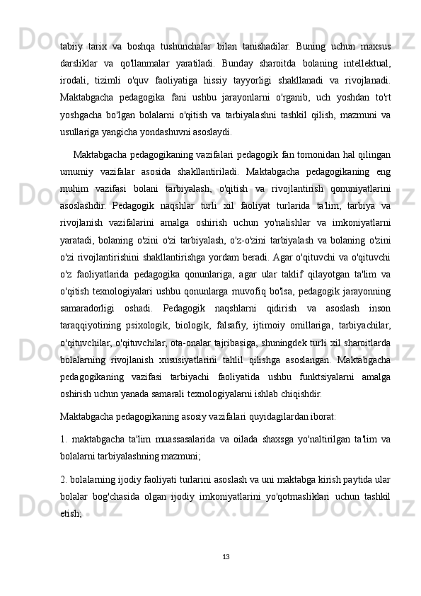 tabiiy   tarix   va   boshqa   tushunchalar   bilan   tanishadilar.   Buning   uchun   maxsus
darsliklar   va   qo'llanmalar   yaratiladi.   Bunday   sharoitda   bolaning   intellektual,
irodali,   tizimli   o'quv   faoliyatiga   hissiy   tayyorligi   shakllanadi   va   rivojlanadi.
Maktabgacha   pedagogika   fani   ushbu   jarayonlarni   o'rganib,   uch   yoshdan   to'rt
yoshgacha   bo'lgan   bolalarni   o'qitish   va   tarbiyalashni   tashkil   qilish,   mazmuni   va
usullariga yangicha yondashuvni asoslaydi.
       Maktabgacha pedagogikaning vazifalari pedagogik fan tomonidan hal qilingan
umumiy   vazifalar   asosida   shakllantiriladi.   Maktabgacha   pedagogikaning   eng
muhim   vazifasi   bolani   tarbiyalash,   o'qitish   va   rivojlantirish   qonuniyatlarini
asoslashdir.   Pedagogik   naqshlar   turli   xil   faoliyat   turlarida   ta'lim,   tarbiya   va
rivojlanish   vazifalarini   amalga   oshirish   uchun   yo'nalishlar   va   imkoniyatlarni
yaratadi,   bolaning   o'zini   o'zi   tarbiyalash,   o'z-o'zini   tarbiyalash   va   bolaning   o'zini
o'zi   rivojlantirishini  shakllantirishga  yordam   beradi. Agar   o'qituvchi  va  o'qituvchi
o'z   faoliyatlarida   pedagogika   qonunlariga,   agar   ular   taklif   qilayotgan   ta'lim   va
o'qitish   texnologiyalari   ushbu   qonunlarga   muvofiq   bo'lsa,   pedagogik   jarayonning
samaradorligi   oshadi.   Pedagogik   naqshlarni   qidirish   va   asoslash   inson
taraqqiyotining   psixologik,   biologik,   falsafiy,   ijtimoiy   omillariga,   tarbiyachilar,
o'qituvchilar, o'qituvchilar, ota-onalar tajribasiga, shuningdek turli  xil sharoitlarda
bolalarning   rivojlanish   xususiyatlarini   tahlil   qilishga   asoslangan.   Maktabgacha
pedagogikaning   vazifasi   tarbiyachi   faoliyatida   ushbu   funktsiyalarni   amalga
oshirish uchun yanada samarali texnologiyalarni ishlab chiqishdir.
Maktabgacha pedagogikaning asosiy vazifalari quyidagilardan iborat:
1.   maktabgacha   ta'lim   muassasalarida   va   oilada   shaxsga   yo'naltirilgan   ta'lim   va
bolalarni tarbiyalashning mazmuni;
2. bolalarning ijodiy faoliyati turlarini asoslash va uni maktabga kirish paytida ular
bolalar   bog'chasida   olgan   ijodiy   imkoniyatlarini   yo'qotmasliklari   uchun   tashkil
etish;
13