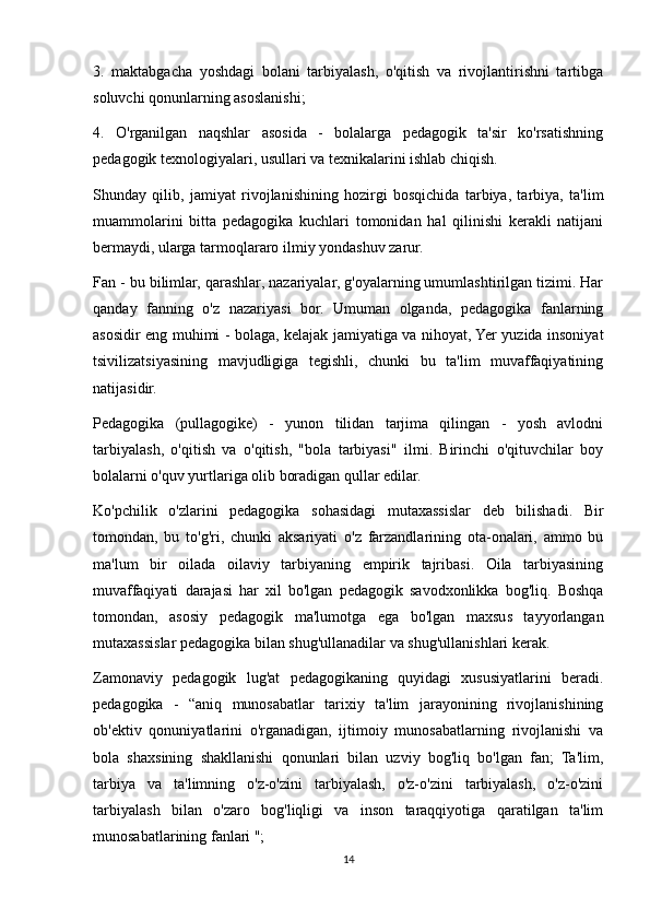 3.   maktabgacha   yoshdagi   bolani   tarbiyalash,   o'qitish   va   rivojlantirishni   tartibga
soluvchi qonunlarning asoslanishi;
4.   O'rganilgan   naqshlar   asosida   -   bolalarga   pedagogik   ta'sir   ko'rsatishning
pedagogik texnologiyalari, usullari va texnikalarini ishlab chiqish.
Shunday   qilib,   jamiyat   rivojlanishining   hozirgi   bosqichida   tarbiya,   tarbiya,   ta'lim
muammolarini   bitta   pedagogika   kuchlari   tomonidan   hal   qilinishi   kerakli   natijani
bermaydi, ularga tarmoqlararo ilmiy yondashuv zarur.
Fan - bu bilimlar, qarashlar, nazariyalar, g'oyalarning umumlashtirilgan tizimi. Har
qanday   fanning   o'z   nazariyasi   bor.   Umuman   olganda,   pedagogika   fanlarning
asosidir eng muhimi - bolaga, kelajak jamiyatiga va nihoyat, Yer yuzida insoniyat
tsivilizatsiyasining   mavjudligiga   tegishli,   chunki   bu   ta'lim   muvaffaqiyatining
natijasidir.
Pedagogika   (pullagogike)   -   yunon   tilidan   tarjima   qilingan   -   yosh   avlodni
tarbiyalash,   o'qitish   va   o'qitish,   "bola   tarbiyasi"   ilmi.   Birinchi   o'qituvchilar   boy
bolalarni o'quv yurtlariga olib boradigan qullar edilar.
Ko'pchilik   o'zlarini   pedagogika   sohasidagi   mutaxassislar   deb   bilishadi.   Bir
tomondan,   bu   to'g'ri,   chunki   aksariyati   o'z   farzandlarining   ota-onalari,   ammo   bu
ma'lum   bir   oilada   oilaviy   tarbiyaning   empirik   tajribasi.   Oila   tarbiyasining
muvaffaqiyati   darajasi   har   xil   bo'lgan   pedagogik   savodxonlikka   bog'liq.   Boshqa
tomondan,   asosiy   pedagogik   ma'lumotga   ega   bo'lgan   maxsus   tayyorlangan
mutaxassislar pedagogika bilan shug'ullanadilar va shug'ullanishlari kerak.
Zamonaviy   pedagogik   lug'at   pedagogikaning   quyidagi   xususiyatlarini   beradi.
pedagogika   -   “aniq   munosabatlar   tarixiy   ta'lim   jarayonining   rivojlanishining
ob'ektiv   qonuniyatlarini   o'rganadigan,   ijtimoiy   munosabatlarning   rivojlanishi   va
bola   shaxsining   shakllanishi   qonunlari   bilan   uzviy   bog'liq   bo'lgan   fan;   Ta'lim,
tarbiya   va   ta'limning   o'z-o'zini   tarbiyalash,   o'z-o'zini   tarbiyalash,   o'z-o'zini
tarbiyalash   bilan   o'zaro   bog'liqligi   va   inson   taraqqiyotiga   qaratilgan   ta'lim
munosabatlarining fanlari ";
14 