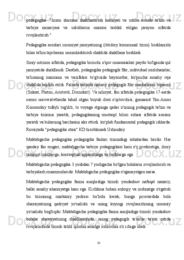 pedagogika-   "Inson   shaxsini   shakllantirish   mohiyati   va   ushbu   asosda   ta'lim   va
tarbiya   nazariyasi   va   uslublarini   maxsus   tashkil   etilgan   jarayon   sifatida
rivojlantirish."
Pedagogika asoslari insoniyat jamiyatining (ibtidoiy kommunal tizim) boshlanishi
bilan ta'lim tajribasini umumlashtirish shaklida shakllana boshladi.
Ilmiy intizom sifatida, pedagogika birinchi o'quv muassasalari paydo bo'lganda qul
jamiyatida shakllandi. Dastlab, pedagogika pedagogik fikr, individual mulohazalar,
ta'limning   mazmuni   va   vazifalari   to'g'risida   bayonotlar,   ko'pincha   amaliy   reja
shaklida taqdim etildi. Falsafa tarixida nazariy pedagogik fikr manbalarini topamiz
(Sokrat, Platon, Aristotel, Demokrit). Va nihoyat, fan sifatida pedagogika 17-asrda
nemis   universitetlarida   tahsil   olgan   buyuk   chex   o'qituvchisi,   gumanist  Yan  Amos
Komenskiy  tufayli   tug'ilib,  to  voyaga  etgunga  qadar  o'zining  pedagogik   ta'lim   va
tarbiya   tizimini   yaratdi,   pedagogikaning   mustaqil   bilim   sohasi   sifatida   asosini
yaratdi va bularning barchasini aks ettirdi. ko'plab fundamental pedagogik ishlarda.
Rossiyada "pedagogika otasi" KD hisoblanadi Ushinskiy.
Maktabgacha   pedagogika   pedagogika   fanlari   tizimidagi   sohalardan   biridir.   Har
qanday  fan  singari,  maktabgacha   tarbiya  pedagogikasi  ham  o'z   predmetiga,   ilmiy
tadqiqot usullariga, kontseptual apparatlarga va toifalarga ega.
Maktabgacha pedagogika 3 yoshdan 7 yoshgacha bo'lgan bolalarni rivojlantirish va
tarbiyalash muammolaridir. Maktabgacha pedagogika o'rganayotgan narsa.
Maktabgacha   pedagogika   fanini   aniqlashga   tizimli   yondashuv   nafaqat   nazariy,
balki amaliy ahamiyatga ham ega. Kichkina bolani axloqiy va mehnatga o'rgatish
bu   tizimning   markaziy   yadrosi   bo'lishi   kerak,   bunga   pirovardida   bola
shaxsiyatining   qadriyat   yo'nalishi   va   uning   keyingi   rivojlanishining   umumiy
yo'nalishi bog'liqdir. Maktabgacha pedagogika fanini aniqlashga tizimli yondashuv
bolalar   shaxsiyatining   shakllanishida,   uning   pedagogik   ta'sirlar   ta'siri   ostida
rivojlanishida tizimli tahlil qilishni amalga oshirishni o'z ichiga oladi.
15 