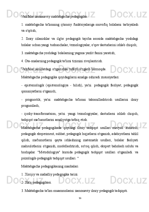 Vazifalar zamonaviy maktabgacha pedagogika:
1.   maktabgacha   ta'limning   ijtimoiy   funktsiyalariga   muvofiq   bolalarni   tarbiyalash
va o'qitish;
2.   Ilmiy   izlanishlar   va   ilg'or   pedagogik   tajriba   asosida   maktabgacha   yoshdagi
bolalar uchun yangi tushunchalar, texnologiyalar, o'quv dasturlarini ishlab chiqish;
3. maktabgacha yoshdagi bolalarning yagona yaxlit fanini yaratish;
4. Ota-onalarning pedagogik ta'limi tizimini rivojlantirish.
Vazifalar jamiyatdagi o'zgarishlar tufayli o'zgarib bormoqda.
Maktabgacha pedagogika quyidagilarni amalga oshiradi xususiyatlari:
-   epistemologik   (epistemologiya   -   bilish),   ya'ni.   pedagogik   faoliyat,   pedagogik
qonuniyatlarni o'rganish;
-   prognostik,   ya'ni.   maktabgacha   ta'limni   takomillashtirish   usullarini   ilmiy
prognozlash;
-   ijodiy-transformatsion,   ya'ni.   yangi   texnologiyalar,   dasturlarni   ishlab   chiqish,
tadqiqot ma'lumotlarini amaliyotga tatbiq etish.
Maktabgacha   pedagogikada   quyidagi   ilmiy   tadqiqot   usullari   mavjud:   kuzatish,
pedagogik eksperiment, suhbat, pedagogik hujjatlarni o'rganish, adabiyotlarni tahlil
qilish,   ma'lumotlarni   qayta   ishlashning   matematik   usullari,   bolalar   faoliyati
mahsulotlarini o'rganish, modellashtirish, so'roq qilish, ekspert baholash uslubi va
boshqalar.   "Metodologiya"   kursida   pedagogik   tadqiqot   usullari   o'rganiladi.   va
psixologik-pedagogik tadqiqot usullari. "
Maktabgacha pedagogikaning manbalari
1. Xorijiy va mahalliy pedagogika tarixi.
2. Xalq pedagogikasi.
3. Maktabgacha ta'lim muammolarini zamonaviy ilmiy pedagogik tadqiqoti.
16 