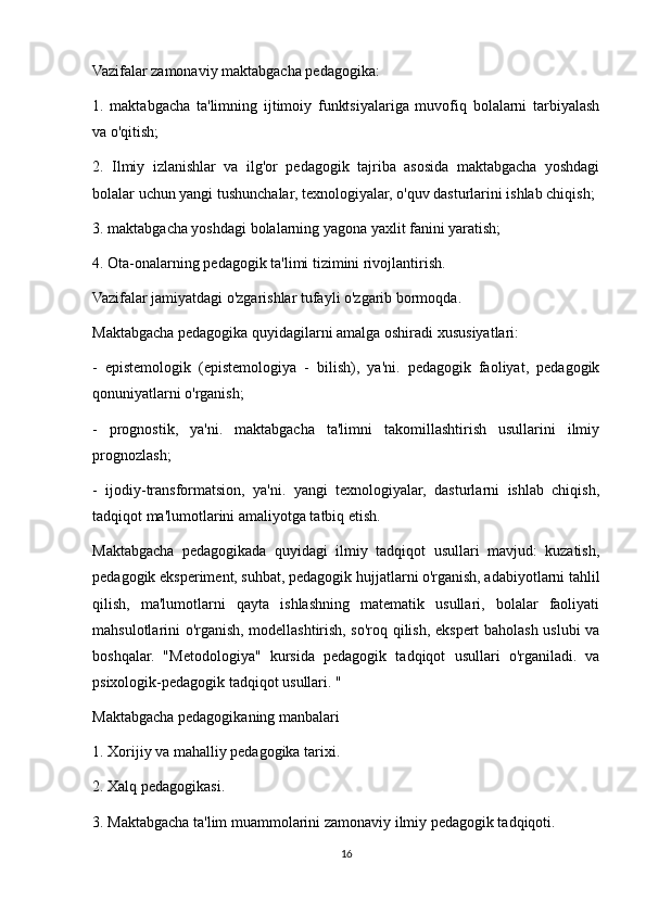 Vazifalar zamonaviy maktabgacha pedagogika:
1.   maktabgacha   ta'limning   ijtimoiy   funktsiyalariga   muvofiq   bolalarni   tarbiyalash
va o'qitish;
2.   Ilmiy   izlanishlar   va   ilg'or   pedagogik   tajriba   asosida   maktabgacha   yoshdagi
bolalar uchun yangi tushunchalar, texnologiyalar, o'quv dasturlarini ishlab chiqish;
3. maktabgacha yoshdagi bolalarning yagona yaxlit fanini yaratish;
4. Ota-onalarning pedagogik ta'limi tizimini rivojlantirish.
Vazifalar jamiyatdagi o'zgarishlar tufayli o'zgarib bormoqda.
Maktabgacha pedagogika quyidagilarni amalga oshiradi xususiyatlari:
-   epistemologik   (epistemologiya   -   bilish),   ya'ni.   pedagogik   faoliyat,   pedagogik
qonuniyatlarni o'rganish;
-   prognostik,   ya'ni.   maktabgacha   ta'limni   takomillashtirish   usullarini   ilmiy
prognozlash;
-   ijodiy-transformatsion,   ya'ni.   yangi   texnologiyalar,   dasturlarni   ishlab   chiqish,
tadqiqot ma'lumotlarini amaliyotga tatbiq etish.
Maktabgacha   pedagogikada   quyidagi   ilmiy   tadqiqot   usullari   mavjud:   kuzatish,
pedagogik eksperiment, suhbat, pedagogik hujjatlarni o'rganish, adabiyotlarni tahlil
qilish,   ma'lumotlarni   qayta   ishlashning   matematik   usullari,   bolalar   faoliyati
mahsulotlarini o'rganish, modellashtirish, so'roq qilish, ekspert baholash uslubi va
boshqalar.   "Metodologiya"   kursida   pedagogik   tadqiqot   usullari   o'rganiladi.   va
psixologik-pedagogik tadqiqot usullari. "
Maktabgacha pedagogikaning manbalari
1. Xorijiy va mahalliy pedagogika tarixi.
2. Xalq pedagogikasi.
3. Maktabgacha ta'lim muammolarini zamonaviy ilmiy pedagogik tadqiqoti.
16