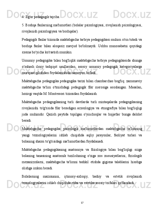 4. Ilg'or pedagogik tajriba.
5. Boshqa fanlarning ma'lumotlari (bolalar psixologiyasi, rivojlanish psixologiyasi,
rivojlanish psixologiyasi va boshqalar).
Pedagogik fanlar tizimida maktabgacha tarbiya pedagogikasi muhim o'rin tutadi va
boshqa   fanlar   bilan   aloqasiz   mavjud   bo'lolmaydi.   Ushbu   munosabatni   quyidagi
sxema bo'yicha ko'rsatish mumkin.
Umumiy pedagogika bilan bog'liqlik maktabgacha tarbiya pedagogikasida shunga
o'xshash   ilmiy   tadqiqot   usullaridan,   asosiy   umumiy   pedagogik   kategoriyalarga
murojaat qilishdan foydalanishida namoyon bo'ladi.
Maktabgacha pedagogika pedagogika tarixi bilan chambarchas bog'liq: zamonaviy
maktabgacha   ta'lim   o'tmishdagi   pedagogik   fikr   merosiga   asoslangan.   Masalan,
hozirgi vaqtda M. Montessori tizimidan foydalanish.
Maktabgacha   pedagogikaning   turli   davrlarda   turli   mintaqalarda   pedagogikaning
rivojlanishi   to'g'risida   fikr   beradigan   arxeologiya   va   etnografiya   bilan   bog'liqligi
juda   muhimdir.   Qazish   paytida   topilgan   o'yinchoqlar   va   hujjatlar   bunga   dalolat
beradi.
Maktabgacha   pedagogika   psixologik   ma'lumotlardan   maktabgacha   ta'limning
yangi   texnologiyalarini   ishlab   chiqishda   aqliy   jarayonlar,   faoliyat   turlari   va
bolaning shaxsi to'g'risidagi ma'lumotlardan foydalanadi.
Maktabgacha   pedagogikaning   anatomiya   va   fiziologiya   bilan   bog'liqligi   sizga
bolaning   tanasining   anatomik   tuzilishining   o'ziga   xos   xususiyatlarini,   fiziologik
mexanizmlarni,   maktabgacha   ta'limni   tashkil   etishda   gigiena   talablarini   hisobga
olishga imkon beradi.
Bolalarning   mazmunini,   ijtimoiy-axloqiy,   badiiy   va   estetik   rivojlanish
texnologiyalarini ishlab chiqishda etika va estetika asosiy toifalari qo'llaniladi.
17 