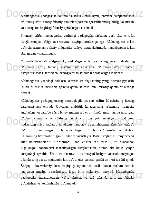 Maktabgacha   pedagogika   ta'limning   klassik   xususiyati,   shaxsni   rivojlantirishda
ta'limning o'rni, asosiy falsafiy qonunlar (qarama-qarshiliklarning birligi va kurashi
va boshqalar) haqidagi falsafiy qoidalarga asoslanadi.
Shunday   qilib,   maktabgacha   yoshdagi   pedagogika   nisbatan   yosh   fan;   u   jadal
rivojlanmoqda,   o'ziga   xos   mavzu,   tadqiqot   usullariga   ega.   Maktabgacha   ta'lim
bo'yicha zamonaviy ilmiy tadqiqotlar  tufayli  mamlakatimizda maktabgacha ta'lim
strategiyasi yaratilmoqda.
Yuqorida   ta'kidlab   o'tilganidek,   maktabgacha   tarbiya   pedagogikasi   falsafaning
ta'limning   sinfiy   tabiati,   shaxsni   rivojlantirishda   ta'limning   o'rni,   shaxsni
rivojlantirishdagi tarbiyachilarning o'rni to'g'risidagi qoidalariga asoslanadi.
Maktabgacha   yoshdagi   bolalarni   o'qitish   va   o'qitishning   yangi   texnologiyalarini
ishlab   chiqishda   birlik   va   qarama-qarshi   kurash   kabi   falsafiy   qonunlar   hisobga
olinadi.
Maktabgacha   pedagogikaning   metodologik   asoslari   ta'lim   falsafasining   hozirgi
darajasini   aks   ettiradi.   Quyidagi   dialektik   kategoriyalar   ta'limning   ma'nosini
aniqlashga yordam beradi: o'lchov, inkorni rad etish, shakli, mazmuni va zaruriyati.
O'lchov   -   miqdor   va   sifatning   dialektik   birligi   yoki   muayyan   ob'ekt   yoki
hodisaning   sifati   saqlanib   turadigan   miqdoriy   o'zgarishlarning   shunday   oralig'i.
Ta'lim,   o'lchov   singari,   bola   o'zlashtirgan   bilimlar,   ko'nikmalar   va   fikrlash
usullarining   tizimlashtirilgan   miqdorini   tavsiflaydi.   Bola   rivojlanishi   miqdoriy   va
sifat   ko'rsatkichlarini   birlashtiradi.   Rad   etishni   rad   etish   -   bu   allaqachon
tugallangan   qadamlarni   takrorlaydigan   rivojlanishdir,   ammo   aks   holda   yuqori
darajadagi   spiralda.   Shakl   va   mazmun   -   bu   mavjud   bo'lgan   va   shakllanayotgan
odamlarning asosiy munosabatlari bo'lib, ular qarama-qarshi birlikni tashkil qiladi.
Ehtiyoj   -   bu   imkoniyatlarni   haqiqatga   aylantirish   usuli,   bunda   ma'lum   hajmda
haqiqatda   amalga   oshiriladigan   faqat   bitta   imkoniyat   mavjud.   Maktabgacha
pedagogika   muammolarini   ko'rib   chiqish   va   hal   qilishda   turli   xil   falsafiy
yo'nalishlar va yondashuvlar qo'llaniladi.
18 