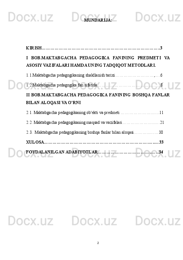 MUNDARIJA:
KIRISH………………………………………………………………………..3
I   BOB.MAKTABGACHA   PEDAGOGIKA   FANINING   PREDMETI   VA
ASOSIY VAZIFALARI HAMDA UNING TADQIQOT METODLARI.
1.1.Maktabgacha pedagogikaning shakllanish tarixi………………………,….6
1.2.Maktabgacha pedagogika fan sifatida……………………………….……..8
II   BOB.MAKTABGACHA  PEDAGOGIKA  FANINING   BOSHQA  FANLAR
BILAN ALOQASI VA O’RNI 
2.1. Maktabgacha pedagogikaning ob'ekti va predmeti …………………..…..11
2.2. Maktabgacha pedagogikaning maqsad va vazifalari…………………..….21
2.3.  Maktabgacha pedagogikaning boshqa fanlar bilan aloqasi………..….…30
XULOSA……………………………………………………………….…..…33
FOYDALANILGAN ADABIYOTLAR………………………………..…...34
2