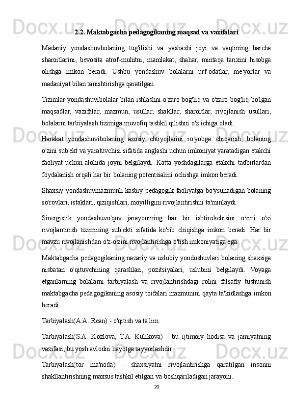 2.2. Maktabgacha pedagogikaning maqsad va vazifalari
Madaniy   yondashuvbolaning   tug'ilishi   va   yashashi   joyi   va   vaqtining   barcha
sharoitlarini,   bevosita   atrof-muhitni,   mamlakat,   shahar,   mintaqa   tarixini   hisobga
olishga   imkon   beradi.   Ushbu   yondashuv   bolalarni   urf-odatlar,   me'yorlar   va
madaniyat bilan tanishtirishga qaratilgan.
Tizimlar yondashuvibolalar bilan ishlashni o'zaro bog'liq va o'zaro bog'liq bo'lgan
maqsadlar,   vazifalar,   mazmun,   usullar,   shakllar,   sharoitlar,   rivojlanish   usullari,
bolalarni tarbiyalash tizimiga muvofiq tashkil qilishni o'z ichiga oladi.
Harakat   yondashuvibolaning   asosiy   ehtiyojlarini   ro'yobga   chiqarish,   bolaning
o'zini sub'ekt va yaratuvchisi sifatida anglashi uchun imkoniyat yaratadigan etakchi
faoliyat   uchun   alohida   joyni   belgilaydi.   Katta   yoshdagilarga   etakchi   tadbirlardan
foydalanish orqali har bir bolaning potentsialini ochishga imkon beradi.
Shaxsiy yondashuvmazmunli kasbiy pedagogik faoliyatga bo'ysunadigan bolaning
so'rovlari, istaklari, qiziqishlari, moyilligini rivojlantirishni ta'minlaydi.
Sinergistik   yondashuvo'quv   jarayonining   har   bir   ishtirokchisini   o'zini   o'zi
rivojlantirish   tizimining   sub'ekti   sifatida   ko'rib   chiqishga   imkon   beradi.   Har   bir
mavzu rivojlanishdan o'z-o'zini rivojlantirishga o'tish imkoniyatiga ega.
Maktabgacha pedagogikaning nazariy va uslubiy yondoshuvlari bolaning shaxsiga
nisbatan   o'qituvchining   qarashlari,   pozitsiyalari,   uslubini   belgilaydi.   Voyaga
etganlarning   bolalarni   tarbiyalash   va   rivojlantirishdagi   rolini   falsafiy   tushunish
maktabgacha pedagogikaning asosiy toifalari mazmunini qayta ta'kidlashga imkon
beradi.
Tarbiyalash(A.A. Rean) - o'qitish va ta'lim.
Tarbiyalash(S.A.   Kozlova,   T.A.   Kulikova)   -   bu   ijtimoiy   hodisa   va   jamiyatning
vazifasi, bu yosh avlodni hayotga tayyorlashdir.
Tarbiyalash(tor   ma'noda)   -   shaxsiyatni   rivojlantirishga   qaratilgan   insonni
shakllantirishning maxsus tashkil etilgan va boshqariladigan jarayoni.
20