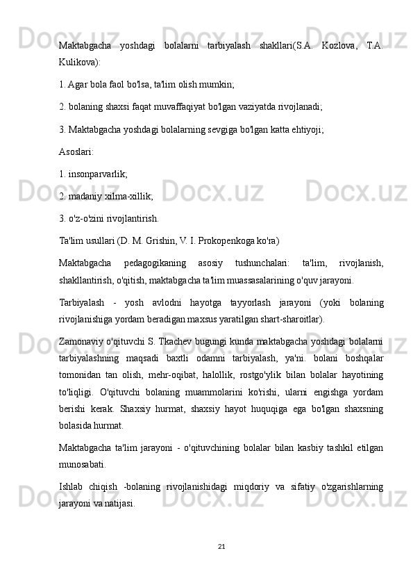 Maktabgacha   yoshdagi   bolalarni   tarbiyalash   shakllari(S.A.   Kozlova,   T.A.
Kulikova):
1. Agar bola faol bo'lsa, ta'lim olish mumkin;
2. bolaning shaxsi faqat muvaffaqiyat bo'lgan vaziyatda rivojlanadi;
3. Maktabgacha yoshdagi bolalarning sevgiga bo'lgan katta ehtiyoji;
Asoslari:
1. insonparvarlik;
2. madaniy xilma-xillik;
3. o'z-o'zini rivojlantirish.
Ta'lim usullari (D. M. Grishin, V. I. Prokopenkoga ko'ra)
Maktabgacha   pedagogikaning   asosiy   tushunchalari:   ta'lim,   rivojlanish,
shakllantirish, o'qitish, maktabgacha ta'lim muassasalarining o'quv jarayoni.
Tarbiyalash   -   yosh   avlodni   hayotga   tayyorlash   jarayoni   (yoki   bolaning
rivojlanishiga yordam beradigan maxsus yaratilgan shart-sharoitlar).
Zamonaviy o'qituvchi S. Tkachev bugungi kunda maktabgacha yoshdagi bolalarni
tarbiyalashning   maqsadi   baxtli   odamni   tarbiyalash,   ya'ni.   bolani   boshqalar
tomonidan   tan   olish,   mehr-oqibat,   halollik,   rostgo'ylik   bilan   bolalar   hayotining
to'liqligi.   O'qituvchi   bolaning   muammolarini   ko'rishi,   ularni   engishga   yordam
berishi   kerak.   Shaxsiy   hurmat,   shaxsiy   hayot   huquqiga   ega   bo'lgan   shaxsning
bolasida hurmat.
Maktabgacha   ta'lim   jarayoni   -   o'qituvchining   bolalar   bilan   kasbiy   tashkil   etilgan
munosabati.
Ishlab   chiqish   -bolaning   rivojlanishidagi   miqdoriy   va   sifatiy   o'zgarishlarning
jarayoni va natijasi.
21 