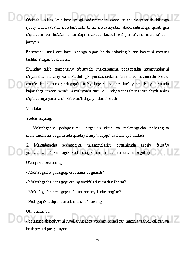 O'qitish -  bilim, ko'nikma, yangi  ma'lumotlarni  qayta ishlash  va yaratish, bilimga
ijobiy   munosabatni   rivojlantirish,   bilim   madaniyatini   shakllantirishga   qaratilgan
o'qituvchi   va   bolalar   o'rtasidagi   maxsus   tashkil   etilgan   o'zaro   munosabatlar
jarayoni.
Formation:   turli   omillarni   hisobga   olgan   holda   bolaning   butun   hayotini   maxsus
tashkil etilgan boshqarish.
Shunday   qilib,   zamonaviy   o'qituvchi   maktabgacha   pedagogika   muammolarini
o'rganishda   nazariy   va   metodologik   yondashuvlarni   bilishi   va   tushunishi   kerak,
chunki   bu   sizning   pedagogik   faoliyatingizni   yuqori   kasbiy   va   ilmiy   darajada
bajarishga   imkon   beradi.  Amaliyotda   turli   xil   ilmiy   yondashuvlardan   foydalanish
o'qituvchiga yanada ob'ektiv bo'lishga yordam beradi.
Vazifalar:
Yodda saqlang:
1.   Maktabgacha   pedagogikani   o'rganish   nima   va   maktabgacha   pedagogika
muammolarini o'rganishda qanday ilmiy tadqiqot usullari qo'llaniladi.
2.   Maktabgacha   pedagogika   muammolarini   o'rganishda   asosiy   falsafiy
yondashuvlar (aksiologik, kulturologik, tizimli, faol, shaxsiy, sinergetik).
O'zingizni tekshiring:
- Maktabgacha pedagogika nimani o'rganadi?
- Maktabgacha pedagogikaning vazifalari nimadan iborat?
- Maktabgacha pedagogika bilan qanday fanlar bog'liq?
- Pedagogik tadqiqot usullarini sanab bering.
Ota-onalar bu
- bolaning shaxsiyatini rivojlantirishga yordam beradigan maxsus tashkil etilgan va
boshqariladigan jarayon;
22 