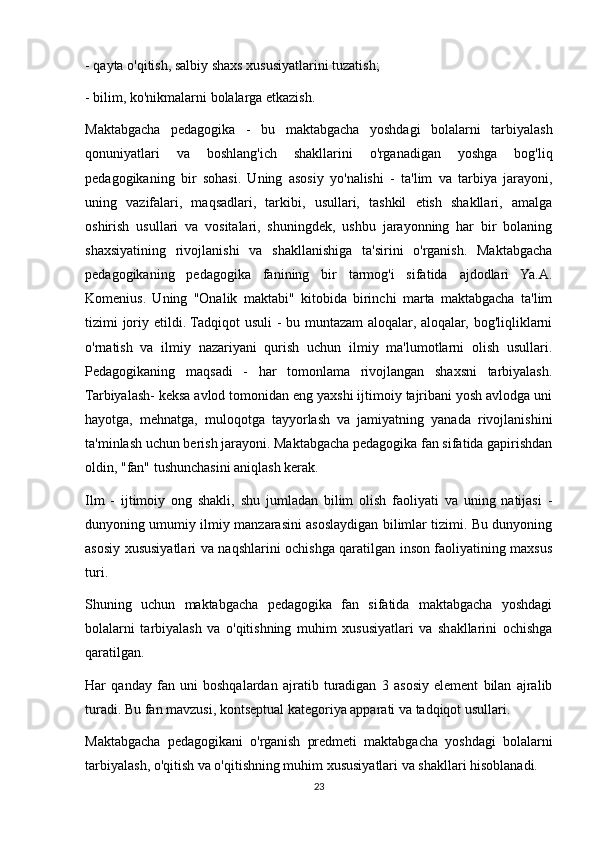 - qayta o'qitish, salbiy shaxs xususiyatlarini tuzatish;
- bilim, ko'nikmalarni bolalarga etkazish.
Maktabgacha   pedagogika   -   bu   maktabgacha   yoshdagi   bolalarni   tarbiyalash
qonuniyatlari   va   boshlang'ich   shakllarini   o'rganadigan   yoshga   bog'liq
pedagogikaning   bir   sohasi.   Uning   asosiy   yo'nalishi   -   ta'lim   va   tarbiya   jarayoni,
uning   vazifalari,   maqsadlari,   tarkibi,   usullari,   tashkil   etish   shakllari,   amalga
oshirish   usullari   va   vositalari,   shuningdek,   ushbu   jarayonning   har   bir   bolaning
shaxsiyatining   rivojlanishi   va   shakllanishiga   ta'sirini   o'rganish.   Maktabgacha
pedagogikaning   pedagogika   fanining   bir   tarmog'i   sifatida   ajdodlari   Ya.A.
Komenius.   Uning   "Onalik   maktabi"   kitobida   birinchi   marta   maktabgacha   ta'lim
tizimi joriy etildi. Tadqiqot usuli  - bu muntazam  aloqalar, aloqalar, bog'liqliklarni
o'rnatish   va   ilmiy   nazariyani   qurish   uchun   ilmiy   ma'lumotlarni   olish   usullari.
Pedagogikaning   maqsadi   -   har   tomonlama   rivojlangan   shaxsni   tarbiyalash.
Tarbiyalash- keksa avlod tomonidan eng yaxshi ijtimoiy tajribani yosh avlodga uni
hayotga,   mehnatga,   muloqotga   tayyorlash   va   jamiyatning   yanada   rivojlanishini
ta'minlash uchun berish jarayoni. Maktabgacha pedagogika fan sifatida gapirishdan
oldin, "fan" tushunchasini aniqlash kerak.
Ilm   -   ijtimoiy   ong   shakli,   shu   jumladan   bilim   olish   faoliyati   va   uning   natijasi   -
dunyoning umumiy ilmiy manzarasini asoslaydigan bilimlar tizimi. Bu dunyoning
asosiy xususiyatlari va naqshlarini ochishga qaratilgan inson faoliyatining maxsus
turi.
Shuning   uchun   maktabgacha   pedagogika   fan   sifatida   maktabgacha   yoshdagi
bolalarni   tarbiyalash   va   o'qitishning   muhim   xususiyatlari   va   shakllarini   ochishga
qaratilgan.
Har   qanday   fan   uni   boshqalardan   ajratib   turadigan   3   asosiy   element   bilan   ajralib
turadi. Bu fan mavzusi, kontseptual kategoriya apparati va tadqiqot usullari.
Maktabgacha   pedagogikani   o'rganish   predmeti   maktabgacha   yoshdagi   bolalarni
tarbiyalash, o'qitish va o'qitishning muhim xususiyatlari va shakllari hisoblanadi.
23 