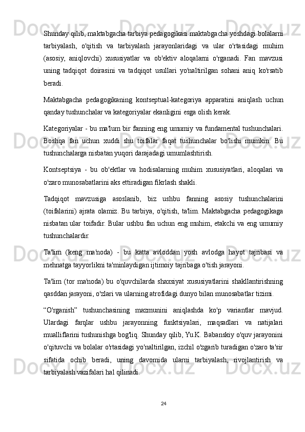 Shunday qilib, maktabgacha tarbiya pedagogikasi maktabgacha yoshdagi bolalarni
tarbiyalash,   o'qitish   va   tarbiyalash   jarayonlaridagi   va   ular   o'rtasidagi   muhim
(asosiy,   aniqlovchi)   xususiyatlar   va   ob'ektiv   aloqalarni   o'rganadi.   Fan   mavzusi
uning   tadqiqot   doirasini   va   tadqiqot   usullari   yo'naltirilgan   sohani   aniq   ko'rsatib
beradi.
Maktabgacha   pedagogikaning   kontseptual-kategoriya   apparatini   aniqlash   uchun
qanday tushunchalar va kategoriyalar ekanligini esga olish kerak.
Kategoriyalar - bu ma'lum bir fanning eng umumiy va fundamental tushunchalari.
Boshqa   fan   uchun   xuddi   shu   toifalar   faqat   tushunchalar   bo'lishi   mumkin.   Bu
tushunchalarga nisbatan yuqori darajadagi umumlashtirish.
Kontseptsiya   -   bu   ob'ektlar   va   hodisalarning   muhim   xususiyatlari,   aloqalari   va
o'zaro munosabatlarini aks ettiradigan fikrlash shakli.
Tadqiqot   mavzusiga   asoslanib,   biz   ushbu   fanning   asosiy   tushunchalarini
(toifalarini)   ajrata  olamiz.  Bu tarbiya,  o'qitish,  ta'lim. Maktabgacha  pedagogikaga
nisbatan ular toifadir. Bular ushbu fan uchun eng muhim, etakchi va eng umumiy
tushunchalardir.
Ta'lim   (keng   ma'noda)   -   bu   katta   avloddan   yosh   avlodga   hayot   tajribasi   va
mehnatga tayyorlikni ta'minlaydigan ijtimoiy tajribaga o'tish jarayoni.
Ta'lim   (tor   ma'noda)   bu   o'quvchilarda   shaxsiyat   xususiyatlarini   shakllantirishning
qasddan jarayoni, o'zlari va ularning atrofidagi dunyo bilan munosabatlar tizimi.
“O'rganish”   tushunchasining   mazmunini   aniqlashda   ko'p   variantlar   mavjud.
Ulardagi   farqlar   ushbu   jarayonning   funktsiyalari,   maqsadlari   va   natijalari
mualliflarini tushunishga bog'liq. Shunday qilib, Yu.K. Babanskiy o'quv jarayonini
o'qituvchi va bolalar o'rtasidagi yo'naltirilgan, izchil o'zgarib turadigan o'zaro ta'sir
sifatida   ochib   beradi,   uning   davomida   ularni   tarbiyalash,   rivojlantirish   va
tarbiyalash vazifalari hal qilinadi.
24 