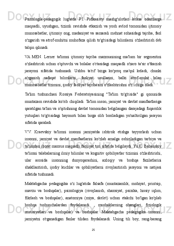 Psixologik-pedagogik   lug'atda   P.I.   Pidkasisty   mashg'ulotlari   keksa   odamlarga
maqsadli,   uyushgan,   tizimli   ravishda   etkazish   va   yosh   avlod   tomonidan   ijtimoiy
munosabatlar, ijtimoiy ong, madaniyat va samarali mehnat sohasidagi tajriba, faol
o'zgarish va atrof-muhitni muhofaza qilish to'g'risidagi bilimlarni o'zlashtirish deb
talqin qilinadi.
VA   MEN.   Lerner   ta'limni   ijtimoiy   tajriba   mazmunining   ma'lum   bir   segmentini
o'zlashtirish uchun o'qituvchi va bolalar o'rtasidagi maqsadli o'zaro ta'sir o'tkazish
jarayoni   sifatida   tushunadi.   Ushbu   ta'rif   bizga   ko'proq   ma'qul   keladi,   chunki
o'rganish   nafaqat   bilimlarni,   faoliyat   usullarini,   balki   atrof-muhit   bilan
munosabatlar tizimini, ijodiy faoliyat tajribasini o'zlashtirishni o'z ichiga oladi.
Ta'lim   tushunchasi   Rossiya   Federatsiyasining   "Ta'lim   to'g'risida"   gi   qonunida
muntazam ravishda ko'rib chiqiladi. Ta'lim inson, jamiyat va davlat manfaatlariga
qaratilgan ta'lim va o'qitishning davlat tomonidan belgilangan darajadagi fuqarolik
yutuqlari   to'g'risidagi   bayonoti   bilan   birga   olib   boriladigan   yo'naltirilgan   jarayon
sifatida qaraladi.
V.V.   Kraevskiy   ta'limni   insonni   jamiyatda   ishtirok   etishga   tayyorlash   uchun
insonni,   jamiyat   va   davlat   manfaatlarini   ko'zlab   amalga   oshiriladigan   tarbiya   va
ta'limdan iborat maxsus maqsadli faoliyat turi sifatida belgilaydi. Yu.K. Babanskiy
ta'limni talabalarning ilmiy bilimlar va kognitiv qobiliyatlar tizimini o'zlashtirishi,
ular   asosida   insonning   dunyoqarashini,   axloqiy   va   boshqa   fazilatlarini
shakllantirish,   ijodiy   kuchlar   va   qobiliyatlarni   rivojlantirish   jarayoni   va   natijasi
sifatida tushunadi.
Maktabgacha   pedagogika   o'z   lug'atida   falsafa   (muntazamlik,   mohiyat,   printsip,
mavzu   va   boshqalar),   psixologiya   (rivojlanish,   shaxsiyat,   psixika,   hissiy   iqlim,
fikrlash   va   boshqalar),   anatomiya   (miya,   skelet)   uchun   etakchi   bo'lgan   ko'plab
boshqa   tushunchalardan   foydalanadi.   ,   mushaklarning   ohanglari,   fiziologik
xususiyatlari   va   boshqalar)   va   boshqalar.   Maktabgacha   pedagogika   insonni,
jamiyatni   o'rganadigan   fanlar   tilidan   foydalanadi.   Uning   tili   boy,   rang-barang
25 