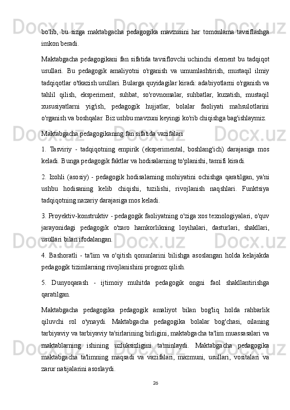 bo'lib,   bu   sizga   maktabgacha   pedagogika   mavzusini   har   tomonlama   tavsiflashga
imkon beradi.
Maktabgacha pedagogikani  fan sifatida tavsiflovchi  uchinchi  element  bu tadqiqot
usullari.   Bu   pedagogik   amaliyotni   o'rganish   va   umumlashtirish,   mustaqil   ilmiy
tadqiqotlar o'tkazish usullari. Bularga quyidagilar kiradi: adabiyotlarni o'rganish va
tahlil   qilish,   eksperiment,   suhbat,   so'rovnomalar,   suhbatlar,   kuzatish,   mustaqil
xususiyatlarni   yig'ish,   pedagogik   hujjatlar,   bolalar   faoliyati   mahsulotlarini
o'rganish va boshqalar. Biz ushbu mavzuni keyingi ko'rib chiqishga bag'ishlaymiz.
Maktabgacha pedagogikaning fan sifatida vazifalari
1.   Tasviriy   -   tadqiqotning   empirik   (eksperimental,   boshlang'ich)   darajasiga   mos
keladi. Bunga pedagogik faktlar va hodisalarning to'planishi, tasnifi kiradi.
2. Izohli  (asosiy)  -  pedagogik  hodisalarning  mohiyatini   ochishga  qaratilgan, ya'ni
ushbu   hodisaning   kelib   chiqishi,   tuzilishi,   rivojlanish   naqshlari.   Funktsiya
tadqiqotning nazariy darajasiga mos keladi.
3. Proyektiv-konstruktiv - pedagogik faoliyatning o'ziga xos texnologiyalari, o'quv
jarayonidagi   pedagogik   o'zaro   hamkorlikning   loyihalari,   dasturlari,   shakllari,
usullari bilan ifodalangan.
4.   Bashoratli   -   ta'lim   va   o'qitish   qonunlarini   bilishga   asoslangan   holda   kelajakda
pedagogik tizimlarning rivojlanishini prognoz qilish.
5.   Dunyoqarash   -   ijtimoiy   muhitda   pedagogik   ongni   faol   shakllantirishga
qaratilgan.
Maktabgacha   pedagogika   pedagogik   amaliyot   bilan   bog'liq   holda   rahbarlik
qiluvchi   rol   o'ynaydi.   Maktabgacha   pedagogika   bolalar   bog'chasi,   oilaning
tarbiyaviy va tarbiyaviy ta'sirlarining birligini, maktabgacha ta'lim muassasalari va
maktablarning   ishining   uzluksizligini   ta'minlaydi.   Maktabgacha   pedagogika
maktabgacha   ta'limning   maqsadi   va   vazifalari,   mazmuni,   usullari,   vositalari   va
zarur natijalarini asoslaydi.
26