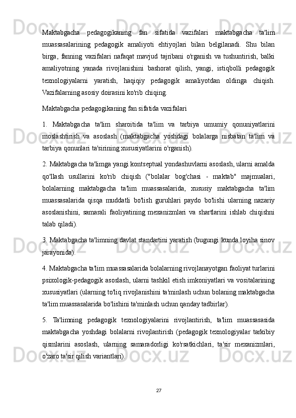 Maktabgacha   pedagogikaning   fan   sifatida   vazifalari   maktabgacha   ta'lim
muassasalarining   pedagogik   amaliyoti   ehtiyojlari   bilan   belgilanadi.   Shu   bilan
birga,   fanning   vazifalari   nafaqat   mavjud   tajribani   o'rganish   va   tushuntirish,   balki
amaliyotning   yanada   rivojlanishini   bashorat   qilish,   yangi,   istiqbolli   pedagogik
texnologiyalarni   yaratish,   haqiqiy   pedagogik   amaliyotdan   oldinga   chiqish.
Vazifalarning asosiy doirasini ko'rib chiqing.
Maktabgacha pedagogikaning fan sifatida vazifalari
1.   Maktabgacha   ta'lim   sharoitida   ta'lim   va   tarbiya   umumiy   qonuniyatlarini
moslashtirish   va   asoslash   (maktabgacha   yoshdagi   bolalarga   nisbatan   ta'lim   va
tarbiya qonunlari ta'sirining xususiyatlarini o'rganish).
2. Maktabgacha ta'limga yangi kontseptual yondashuvlarni asoslash, ularni amalda
qo'llash   usullarini   ko'rib   chiqish   ("bolalar   bog'chasi   -   maktab"   majmualari,
bolalarning   maktabgacha   ta'lim   muassasalarida,   xususiy   maktabgacha   ta'lim
muassasalarida   qisqa   muddatli   bo'lish   guruhlari   paydo   bo'lishi   ularning   nazariy
asoslanishini,   samarali   faoliyatining   mexanizmlari   va   shartlarini   ishlab   chiqishni
talab qiladi).
3. Maktabgacha ta'limning davlat standartini yaratish (bugungi kunda loyiha sinov
jarayonida).
4. Maktabgacha ta'lim muassasalarida bolalarning rivojlanayotgan faoliyat turlarini
psixologik-pedagogik asoslash, ularni tashkil etish imkoniyatlari va vositalarining
xususiyatlari (ularning to'liq rivojlanishini ta'minlash uchun bolaning maktabgacha
ta'lim muassasalarida bo'lishini ta'minlash uchun qanday tadbirlar).
5.   Ta'limning   pedagogik   texnologiyalarini   rivojlantirish,   ta'lim   muassasasida
maktabgacha   yoshdagi   bolalarni   rivojlantirish   (pedagogik   texnologiyalar   tarkibiy
qismlarini   asoslash,   ularning   samaradorligi   ko'rsatkichlari,   ta'sir   mexanizmlari,
o'zaro ta'sir qilish variantlari).
27 