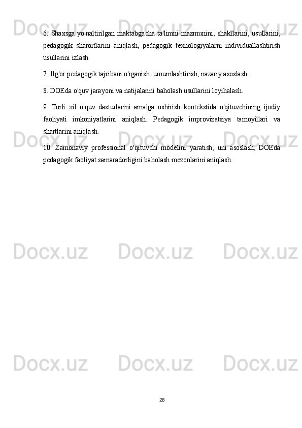 6.  Shaxsga  yo'naltirilgan  maktabgacha   ta'limni   mazmunini,  shakllarini,  usullarini,
pedagogik   sharoitlarini   aniqlash,   pedagogik   texnologiyalarni   individuallashtirish
usullarini izlash.
7. Ilg'or pedagogik tajribani o'rganish, umumlashtirish, nazariy asoslash.
8. DOEda o'quv jarayoni va natijalarini baholash usullarini loyihalash.
9.   Turli   xil   o'quv   dasturlarini   amalga   oshirish   kontekstida   o'qituvchining   ijodiy
faoliyati   imkoniyatlarini   aniqlash.   Pedagogik   improvizatsiya   tamoyillari   va
shartlarini aniqlash.
10.   Zamonaviy   professional   o'qituvchi   modelini   yaratish,   uni   asoslash,   DOEda
pedagogik faoliyat samaradorligini baholash mezonlarini aniqlash.
28