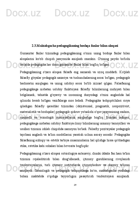 2.3.Maktabgacha pedagogikaning boshqa fanlar bilan aloqasi
Gumanitar   fanlar   tizimidagi   pedagogikaning   o'rnini   uning   boshqa   fanlar   bilan
aloqalarini   ko'rib   chiqish   jarayonida   aniqlash   mumkin.   O'zining   paydo   bo'lishi
tarixida pedagogika har doim gumanitar fanlar bilan bog'liq bo'lgan.
Pedagogikaning   o'zaro   aloqasi   falsafa   eng   samarali   va   uzoq   muddatli.   Ko'plab
falsafiy g'oyalar pedagogik nazariya va tushunchalarning asosi bo'lgan, pedagogik
bashoratni   aniqlagan   va   uning   uslubiy   asosi   bo'lib   xizmat   qilgan.   Falsafaning
pedagogikaga   nisbatan   uslubiy   funktsiyasi   falsafiy   bilimlarning   mohiyati   bilan
belgilanadi,   tabiatda   g'oyaviy   va   insonning   dunyodagi   o'rnini   anglashda   hal
qilinishi   kerak   bo'lgan   vazifalarga   mos   keladi.   Pedagogika   tadqiqotchilari   rioya
qiladigan   falsafiy   qarashlar   tizimidan   (ekzistensial,   pragmatik,   neopozitivist,
materialistik va boshqalar) pedagogik qidiruv yo'nalishi o'quv jarayonining muhim,
maqsadli   va   texnologik   xususiyatlarini   aniqlashga   bog'liq.   Bundan   tashqari,
pedagogikaga nisbatan uslubiy funktsiya ilmiy bilimlarning umumiy tamoyillari va
usullari tizimini ishlab chiqishda namoyon bo'ladi. Falsafiy pozitsiyalar pedagogik
tajribani   anglash   va   ta'lim   modellarini   yaratish   uchun   asosiy   asosdir.   Pedagogika
falsafaning axloqiy va estetik tarbiya muammolarini hal qilishga hissa qo'shadigan
etika, estetika kabi sohalari bilan bevosita bog'liqdir.
Pedagogikaning o'zaro aloqasi sotsiologiya an'anaviy, chunki ikkala fan ham ta'lim
tizimini   rejalashtirish   bilan   shug'ullanadi,   ijtimoiy   guruhlarning   rivojlanish
tendentsiyalarini,   turli   ijtimoiy   institutlarda   ijtimoiylashuv   va   shaxsiy   ta'limni
aniqlaydi.   Sotsiologik   va   pedagogik   tadqiqotlarga   ko'ra,   maktabgacha   yoshdagi
bolani   maktabda   o'qishga   tayyorligini   pasaytirish   tendentsiyasi   aniqlandi.
29 