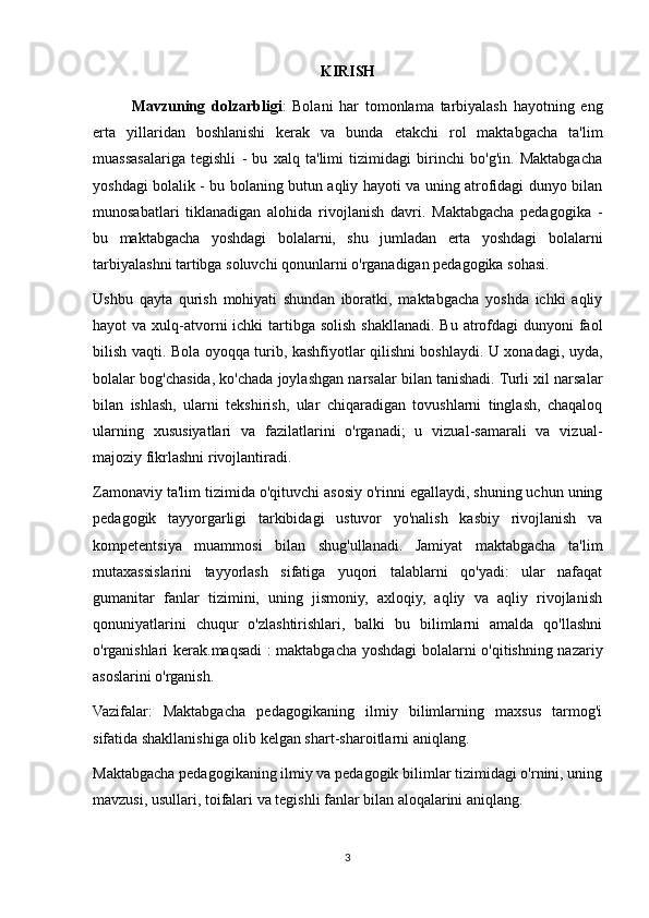 KIRISH
     Mavzuning   dolzarbligi :   Bolani   har   tomonlama   tarbiyalash   hayotning   eng
erta   yillaridan   boshlanishi   kerak   va   bunda   etakchi   rol   maktabgacha   ta'lim
muassasalariga   tegishli   -   bu   xalq   ta'limi   tizimidagi   birinchi   bo'g'in.   Maktabgacha
yoshdagi bolalik - bu bolaning butun aqliy hayoti va uning atrofidagi dunyo bilan
munosabatlari   tiklanadigan   alohida   rivojlanish   davri.   Maktabgacha   pedagogika   -
bu   maktabgacha   yoshdagi   bolalarni,   shu   jumladan   erta   yoshdagi   bolalarni
tarbiyalashni tartibga soluvchi qonunlarni o'rganadigan pedagogika sohasi.
Ushbu   qayta   qurish   mohiyati   shundan   iboratki,   maktabgacha   yoshda   ichki   aqliy
hayot  va xulq-atvorni  ichki  tartibga solish  shakllanadi. Bu  atrofdagi  dunyoni  faol
bilish vaqti. Bola oyoqqa turib, kashfiyotlar qilishni boshlaydi. U xonadagi, uyda,
bolalar bog'chasida, ko'chada joylashgan narsalar bilan tanishadi. Turli xil narsalar
bilan   ishlash,   ularni   tekshirish,   ular   chiqaradigan   tovushlarni   tinglash,   chaqaloq
ularning   xususiyatlari   va   fazilatlarini   o'rganadi;   u   vizual-samarali   va   vizual-
majoziy fikrlashni rivojlantiradi.
Zamonaviy ta'lim tizimida o'qituvchi asosiy o'rinni egallaydi, shuning uchun uning
pedagogik   tayyorgarligi   tarkibidagi   ustuvor   yo'nalish   kasbiy   rivojlanish   va
kompetentsiya   muammosi   bilan   shug'ullanadi.   Jamiyat   maktabgacha   ta'lim
mutaxassislarini   tayyorlash   sifatiga   yuqori   talablarni   qo'yadi:   ular   nafaqat
gumanitar   fanlar   tizimini,   uning   jismoniy,   axloqiy,   aqliy   va   aqliy   rivojlanish
qonuniyatlarini   chuqur   o'zlashtirishlari,   balki   bu   bilimlarni   amalda   qo'llashni
o'rganishlari kerak.maqsadi : maktabgacha yoshdagi bolalarni o'qitishning nazariy
asoslarini o'rganish. 
Vazifalar:   Maktabgacha   pedagogikaning   ilmiy   bilimlarning   maxsus   tarmog'i
sifatida shakllanishiga olib kelgan shart-sharoitlarni aniqlang.
Maktabgacha pedagogikaning ilmiy va pedagogik bilimlar tizimidagi o'rnini, uning
mavzusi, usullari, toifalari va tegishli fanlar bilan aloqalarini aniqlang.
3 