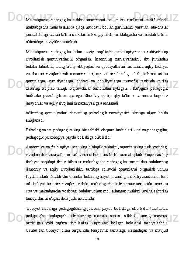 Maktabgacha   pedagogika   ushbu   muammoni   hal   qilish   usullarini   taklif   qiladi:
maktabgacha muassasalarda qisqa muddatli bo'lish guruhlarini yaratish, ota-onalar
jamoatchiligi uchun ta'lim shakllarini kengaytirish, maktabgacha va maktab ta'limi
o'rtasidagi uzviylikni aniqlash.
Maktabgacha   pedagogika   bilan   uzviy   bog'liqdir   psixologiyainson   ruhiyatining
rivojlanish   qonuniyatlarini   o'rganish.   Insonning   xususiyatlarini,   shu   jumladan
bolalar tabiatini, uning tabiiy ehtiyojlari va qobiliyatlarini tushunish, aqliy faoliyat
va   shaxsni   rivojlantirish   mexanizmlari,   qonunlarini   hisobga   olish,   ta'limni   ushbu
qonunlarga,   xususiyatlarga,   ehtiyoj   va   qobiliyatlarga   muvofiq   ravishda   qurish
zarurligi   ko'plab   taniqli   o'qituvchilar   tomonidan   aytilgan.   .   Ko'pgina   pedagogik
hodisalar   psixologik   asosga   ega.   Shunday   qilib,   aqliy   ta'lim   muammosi   kognitiv
jarayonlar va aqliy rivojlanish nazariyasiga asoslanadi;
ta'limning   qonuniyatlari   shaxsning   psixologik   nazariyasini   hisobga   olgan   holda
aniqlanadi.
Psixologiya   va   pedagogikaning   birlashishi   chegara   hududlari   -   psixo-pedagogika,
pedagogik psixologiya paydo bo'lishiga olib keldi.
Anatomiya va fiziologiya insonning biologik tabiatini, organizmning turli yoshdagi
rivojlanish xususiyatlarini tushunish uchun asos bo'lib xizmat qiladi. Yuqori asabiy
faoliyat   haqidagi   ilmiy   bilimlar   maktabgacha   pedagogika   tomonidan   bolalarning
jismoniy   va   aqliy   rivojlanishini   tartibga   soluvchi   qonunlarni   o'rganish   uchun
foydalaniladi. Xuddi shu bilimlar bolaning hayot tarzining tashkiliy asoslarini, turli
xil   faoliyat   turlarini   rivojlantirishda,   maktabgacha   ta'lim   muassasalarida,   ayniqsa
erta va maktabgacha yoshdagi bolalar uchun mo'ljallangan muhitni loyihalashtirish
tamoyillarini o'rganishda juda muhimdir.
Tibbiyot   fanlariga   pedagogikaning   jozibasi   paydo   bo'lishiga   olib   keldi   tuzatuvchi
pedagogika   pedagogik   bilimlarning   maxsus   sohasi   sifatida,   uning   mavzusi
orttirilgan   yoki   tug'ma   rivojlanish   nuqsonlari   bo'lgan   bolalarni   tarbiyalashdir.
Ushbu   fan   tibbiyot   bilan   birgalikda   terapevtik   samaraga   erishadigan   va   mavjud
30 