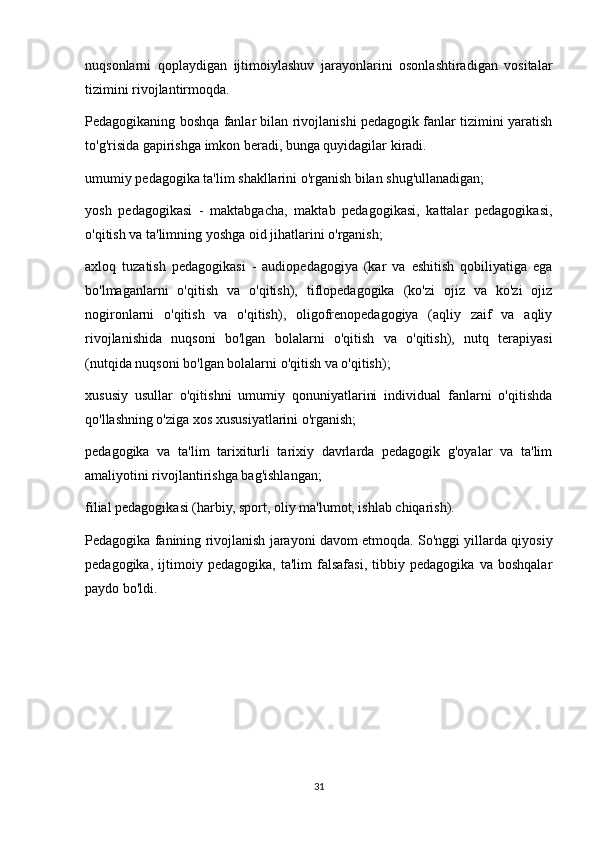 nuqsonlarni   qoplaydigan   ijtimoiylashuv   jarayonlarini   osonlashtiradigan   vositalar
tizimini rivojlantirmoqda.
Pedagogikaning boshqa fanlar bilan rivojlanishi pedagogik fanlar tizimini yaratish
to'g'risida gapirishga imkon beradi, bunga quyidagilar kiradi.
umumiy pedagogika ta'lim shakllarini o'rganish bilan shug'ullanadigan;
yosh   pedagogikasi   -   maktabgacha,   maktab   pedagogikasi,   kattalar   pedagogikasi,
o'qitish va ta'limning yoshga oid jihatlarini o'rganish;
axloq   tuzatish   pedagogikasi   -   audiopedagogiya   (kar   va   eshitish   qobiliyatiga   ega
bo'lmaganlarni   o'qitish   va   o'qitish),   tiflopedagogika   (ko'zi   ojiz   va   ko'zi   ojiz
nogironlarni   o'qitish   va   o'qitish),   oligofrenopedagogiya   (aqliy   zaif   va   aqliy
rivojlanishida   nuqsoni   bo'lgan   bolalarni   o'qitish   va   o'qitish),   nutq   terapiyasi
(nutqida nuqsoni bo'lgan bolalarni o'qitish va o'qitish);
xususiy   usullar   o'qitishni   umumiy   qonuniyatlarini   individual   fanlarni   o'qitishda
qo'llashning o'ziga xos xususiyatlarini o'rganish;
pedagogika   va   ta'lim   tarixiturli   tarixiy   davrlarda   pedagogik   g'oyalar   va   ta'lim
amaliyotini rivojlantirishga bag'ishlangan;
filial pedagogikasi (harbiy, sport, oliy ma'lumot, ishlab chiqarish).
Pedagogika fanining rivojlanish jarayoni davom etmoqda. So'nggi yillarda qiyosiy
pedagogika,   ijtimoiy   pedagogika,   ta'lim   falsafasi,   tibbiy   pedagogika   va   boshqalar
paydo bo'ldi.
31 