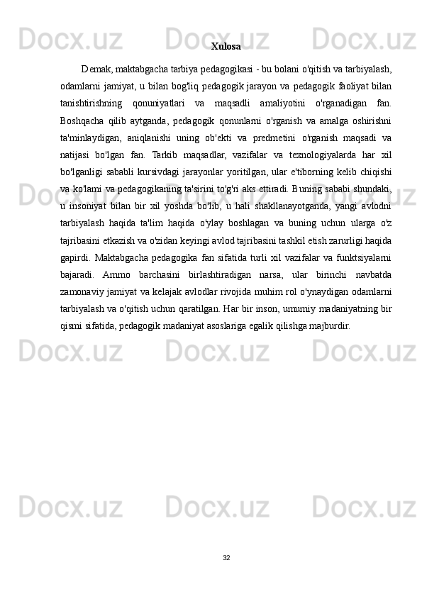 Xulosa
        Demak, maktabgacha tarbiya pedagogikasi - bu bolani o'qitish va tarbiyalash,
odamlarni   jamiyat, u  bilan bog'liq  pedagogik  jarayon  va  pedagogik  faoliyat   bilan
tanishtirishning   qonuniyatlari   va   maqsadli   amaliyotini   o'rganadigan   fan.
Boshqacha   qilib   aytganda,   pedagogik   qonunlarni   o'rganish   va   amalga   oshirishni
ta'minlaydigan,   aniqlanishi   uning   ob'ekti   va   predmetini   o'rganish   maqsadi   va
natijasi   bo'lgan   fan.   Tarkib   maqsadlar,   vazifalar   va   texnologiyalarda   har   xil
bo'lganligi   sababli   kursivdagi   jarayonlar   yoritilgan,   ular   e'tiborning   kelib   chiqishi
va ko'lami va pedagogikaning ta'sirini to'g'ri aks ettiradi. Buning sababi shundaki,
u   insoniyat   bilan   bir   xil   yoshda   bo'lib,   u   hali   shakllanayotganda,   yangi   avlodni
tarbiyalash   haqida   ta'lim   haqida   o'ylay   boshlagan   va   buning   uchun   ularga   o'z
tajribasini etkazish va o'zidan keyingi avlod tajribasini tashkil etish zarurligi haqida
gapirdi.   Maktabgacha   pedagogika   fan   sifatida   turli   xil   vazifalar   va   funktsiyalarni
bajaradi.   Ammo   barchasini   birlashtiradigan   narsa,   ular   birinchi   navbatda
zamonaviy jamiyat va kelajak avlodlar rivojida muhim rol o'ynaydigan odamlarni
tarbiyalash va o'qitish uchun qaratilgan. Har bir inson, umumiy madaniyatning bir
qismi sifatida, pedagogik madaniyat asoslariga egalik qilishga majburdir.
32 