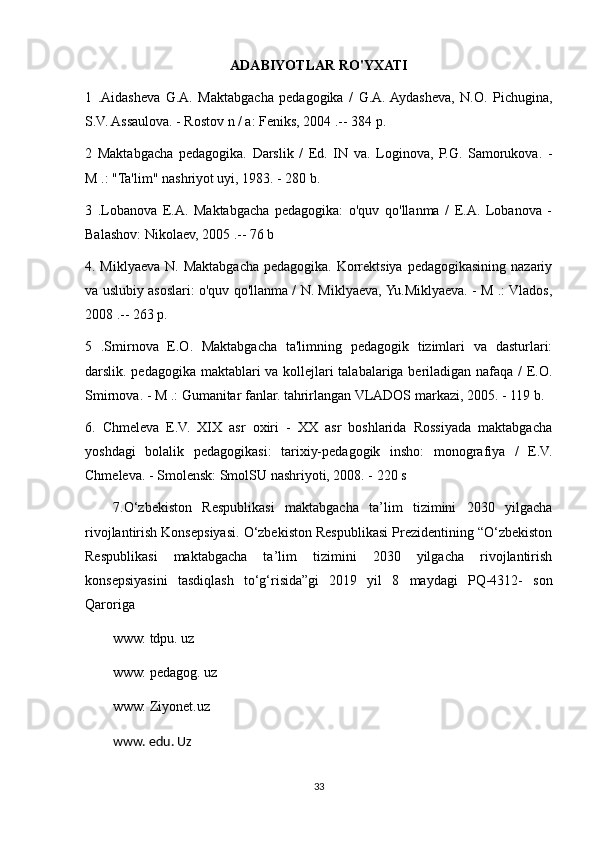 ADABIYOTLAR RO'YXATI
1   .Aidasheva   G.A.   Maktabgacha   pedagogika   /   G.A.  Aydasheva,   N.O.   Pichugina,
S.V. Assaulova. - Rostov n / a: Feniks, 2004 .-- 384 p.
2   Maktabgacha   pedagogika.   Darslik   /   Ed.   IN   va.   Loginova,   P.G.   Samorukova.   -
M .: "Ta'lim" nashriyot uyi, 1983. - 280 b.
3   .Lobanova   E.A.   Maktabgacha   pedagogika:   o'quv   qo'llanma   /   E.A.   Lobanova   -
Balashov: Nikolaev, 2005 .-- 76 b
4. Miklyaeva N. Maktabgacha pedagogika. Korrektsiya pedagogikasining nazariy
va uslubiy asoslari: o'quv qo'llanma / N. Miklyaeva, Yu.Miklyaeva. - M .: Vlados,
2008 .-- 263 p.
5   .Smirnova   E.O.   Maktabgacha   ta'limning   pedagogik   tizimlari   va   dasturlari:
darslik. pedagogika maktablari va kollejlari talabalariga beriladigan nafaqa / E.O.
Smirnova. - M .: Gumanitar fanlar. tahrirlangan VLADOS markazi, 2005. - 119 b.
6.   Chmeleva   E.V.   XIX   asr   oxiri   -   XX   asr   boshlarida   Rossiyada   maktabgacha
yoshdagi   bolalik   pedagogikasi:   tarixiy-pedagogik   insho:   monografiya   /   E.V.
Chmeleva. - Smolensk: SmolSU nashriyoti, 2008. - 220 s
7.O‘zbekiston   Respublikasi   maktabgacha   ta’lim   tizimini   2030   yilgacha
rivojlantirish Konsepsiyasi. O‘zbekiston Respublikasi Prezidentining “O‘zbekiston
Respublikasi   maktabgacha   ta’lim   tizimini   2030   yilgacha   rivojlantirish
konsepsiyasini   tasdiqlash   to‘g‘risida”gi   2019   yil   8   maydagi   PQ-4312-   son
Qaroriga 
www. tdpu. uz
www. pedagog. uz
www. Ziyonet.uz
www. edu. Uz
33 