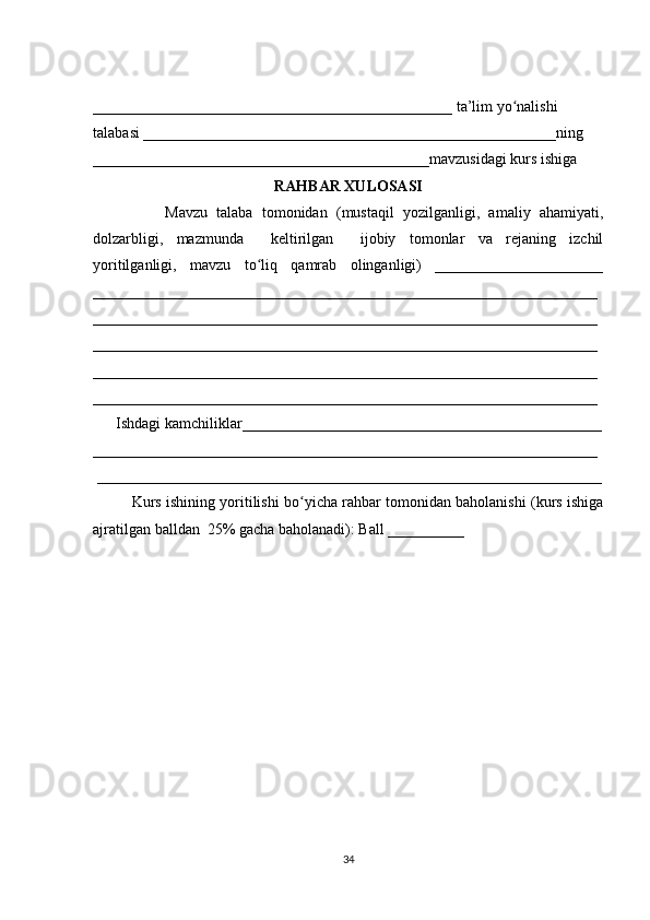 _______________________________________________ ta’lim yo nalishi ʻ
talabasi ______________________________________________________ning 
____________________________________________mavzusidagi kurs ishiga 
RAHBAR XULOSASI
                Mavzu   talaba   tomonidan   (mustaqil   yozilganligi,   amaliy   ahamiyati,
dolzarbligi,   mazmunda     keltirilgan     ijobiy   tomonlar   va   rejaning   izchil
yoritilganligi,   mavzu   to liq   qamrab   olinganligi)   ______________________	
ʻ
__________________________________________________________________
__________________________________________________________________
__________________________________________________________________
__________________________________________________________________
__________________________________________________________________
      Ishdagi kamchiliklar_______________________________________________
__________________________________________________________________
 __________________________________________________________________
Kurs ishining yoritilishi bo yicha rahbar tomonidan baholanishi (kurs ishiga	
ʻ
ajratilgan balldan  25% gacha baholanadi): Ball __________ 
34 