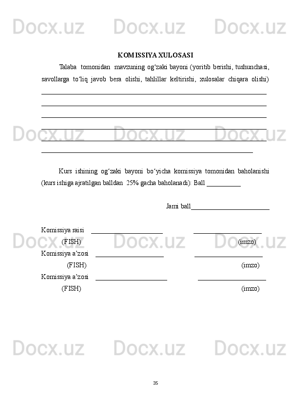 KOMISSIYA XULOSASI
Talaba   tomonidan   mavzuning og zaki bayoni (yoritib berishi, tushunchasi,ʻ
savollarga   to liq   javob   bera   olishi,   tahlillar   keltirishi,   xulosalar   chiqara   olishi)	
ʻ
__________________________________________________________________
__________________________________________________________________
__________________________________________________________________
__________________________________________________________________
__________________________________________________________________
______________________________________________________________
 
Kurs   ishining   og zaki   bayoni   bo yicha   komissiya   tomonidan   baholanishi	
ʻ ʻ
(kurs ishiga ajratilgan balldan  25% gacha baholanadi): Ball __________ 
Jami ball_______________________ 
Komissiya raisi    _____________________                  ____________________ 
            (FISH)                                                                                            (imzo) 
Komissiya a’zosi    ____________________                  ____________________ 
               (FISH)                                                                                           (imzo) 
Komissiya a’zosi    _____________________                  ____________________ 
             (FISH)                                                                                              (imzo)
35