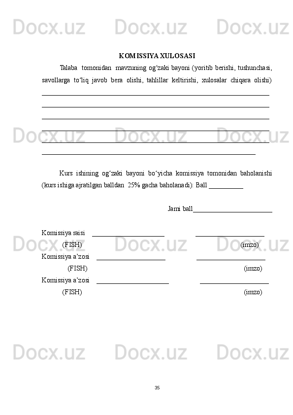 KOMISSIYA XULOSASI
Talaba   tomonidan   mavzuning og zaki bayoni (yoritib berishi, tushunchasi,ʻ
savollarga   to liq   javob   bera   olishi,   tahlillar   keltirishi,   xulosalar   chiqara   olishi)	
ʻ
__________________________________________________________________
__________________________________________________________________
__________________________________________________________________
__________________________________________________________________
__________________________________________________________________
______________________________________________________________
 
Kurs   ishining   og zaki   bayoni   bo yicha   komissiya   tomonidan   baholanishi	
ʻ ʻ
(kurs ishiga ajratilgan balldan  25% gacha baholanadi): Ball __________ 
Jami ball_______________________ 
Komissiya raisi    _____________________                  ____________________ 
            (FISH)                                                                                            (imzo) 
Komissiya a’zosi    ____________________                  ____________________ 
               (FISH)                                                                                           (imzo) 
Komissiya a’zosi    _____________________                  ____________________ 
             (FISH)                                                                                              (imzo)
35 