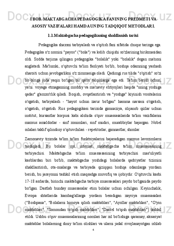 I BOB. MAKTABGACHA PEDAGOGIKA FANINING PREDMETI VA
ASOSIY VAZIFALARI HAMDA UNING TADQIQOT METODLARI.
1.1.Maktabgacha pedagogikaning shakllanish tarixi
        Pedagogika shaxsni tarbiyalash va o'qitish fani sifatida chuqur tarixga ega.
Pedagogika o'z nomini "payos" ("bola") va kelib chiqishi so'zlarining birikmasidan
oldi.   Sodda   tarjima   qilingan   pedagogika   "bolalik"   yoki   "bolalik"   degan   ma'noni
anglatadi.   Ma'lumki,   o'qituvchi   ta'lim   faoliyati   bo'lib,   boshqa   odamning   yashash
sharoiti uchun javobgarlikni o'z zimmasiga oladi. Qadimgi rus tilida "o'qitish" so'zi
bir-biriga   juda   yaqin   bo'lgan   bir   qator   talqinlarga   ega   edi.   Ta'lim   berish   uchun,
ya'ni. voyaga etmaganning moddiy va ma'naviy ehtiyojlari haqida "uning yoshiga
qadar"  g'amxo'rlik  qiladi.  Boqish,   ovqatlantirish   va  "yoshga"   kiyinish  vositalarini
o'rgatish;   tarbiyalash   -   "hayot   uchun   zarur   bo'lgan"   hamma   narsani   o'rgatish,
o'rgatish,   o'rgatish.   Rus   pedagogikasi   tarixida   gimnaziya,   olijanob   qizlar   uchun
institut,   kursantlar   korpusi   kabi   alohida   o'quv   muassasalarida   ta'lim   vazifalarini
maxsus   amaldorlar   -   sinf   xonimlari,   sinf   mudiri,   murabbiylar   bajargan.   Nobel
oilalari taklif qilindiuy o'qituvchilari - repetitorlar, gimnastlar, shimlar.
Zamonaviy   tizimda   ta'lim   ta'lim   funktsiyalarini   bajaradigan   maxsus   lavozimlarni
tasdiqladi.   Bu   bolalar   uyi,   internat,   maktabgacha   ta'lim   muassasasining
tarbiyachisi.   Maktabgacha   ta'lim   muassasasining   tarbiyachisi   mas'uliyatli
kasblardan   biri   bo'lib,   maktabgacha   yoshdagi   bolalarda   qadriyatlar   tizimini
shakllantirish,   ota-onalarga   va   tarbiyada   qiziqqan   boshqa   odamlarga   yordam
berish, bu jarayonni tashkil etish maqsadga muvofiq va ijobiydir. O'qituvchi kasbi
17-18 asrlarda, birinchi maktabgacha tarbiya muassasalari paydo bo'lganida paydo
bo'lgan.   Dastlab   bunday   muassasalar   etim   bolalar   uchun   ochilgan.   Keyinchalik,
Evropa   shtatlarida   kambag'allarga   yordam   beradigan   xayriya   muassasalari
("Boshpana",   "Bolalarni   himoya   qilish   maktablari",   "Ayollar   maktablari",   "O'yin
maktablari",   "Somondan   to'qish   maktablari",   "Dantel   to'qish   maktablari")   tashkil
etildi. Ushbu o'quv muassasalarining nomlari har xil bo'lishiga qaramay, aksariyat
maktablar   bolalarning   diniy   ta'lim   olishlari   va   ularni   jadal   rivojlanayotgan   ishlab
4 