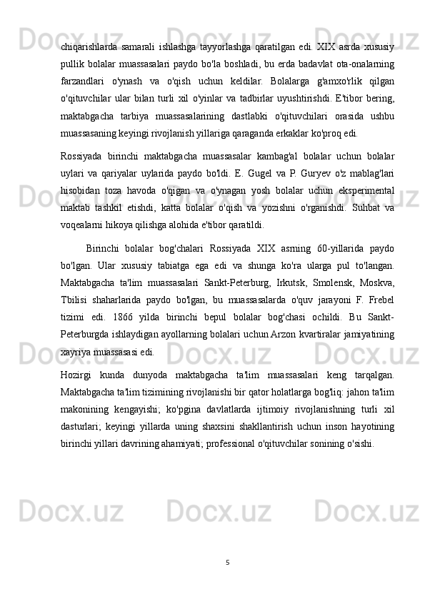 chiqarishlarda   samarali   ishlashga   tayyorlashga   qaratilgan   edi.   XIX   asrda   xususiy
pullik  bolalar   muassasalari   paydo   bo'la   boshladi,   bu  erda   badavlat   ota-onalarning
farzandlari   o'ynash   va   o'qish   uchun   keldilar.   Bolalarga   g'amxo'rlik   qilgan
o'qituvchilar   ular   bilan   turli   xil   o'yinlar   va   tadbirlar   uyushtirishdi.   E'tibor   bering,
maktabgacha   tarbiya   muassasalarining   dastlabki   o'qituvchilari   orasida   ushbu
muassasaning keyingi rivojlanish yillariga qaraganda erkaklar ko'proq edi.
Rossiyada   birinchi   maktabgacha   muassasalar   kambag'al   bolalar   uchun   bolalar
uylari   va   qariyalar   uylarida   paydo   bo'ldi.   E.   Gugel   va   P.   Guryev   o'z   mablag'lari
hisobidan   toza   havoda   o'qigan   va   o'ynagan   yosh   bolalar   uchun   eksperimental
maktab   tashkil   etishdi,   katta   bolalar   o'qish   va   yozishni   o'rganishdi.   Suhbat   va
voqealarni hikoya qilishga alohida e'tibor qaratildi.
Birinchi   bolalar   bog'chalari   Rossiyada   XIX   asrning   60-yillarida   paydo
bo'lgan.   Ular   xususiy   tabiatga   ega   edi   va   shunga   ko'ra   ularga   pul   to'langan.
Maktabgacha   ta'lim   muassasalari   Sankt-Peterburg,   Irkutsk,   Smolensk,   Moskva,
Tbilisi   shaharlarida   paydo   bo'lgan,   bu   muassasalarda   o'quv   jarayoni   F.   Frebel
tizimi   edi.   1866   yilda   birinchi   bepul   bolalar   bog'chasi   ochildi.   Bu   Sankt-
Peterburgda ishlaydigan ayollarning bolalari uchun Arzon kvartiralar jamiyatining
xayriya muassasasi edi.
Hozirgi   kunda   dunyoda   maktabgacha   ta'lim   muassasalari   keng   tarqalgan.
Maktabgacha ta'lim tizimining rivojlanishi bir qator holatlarga bog'liq: jahon ta'lim
makonining   kengayishi;   ko'pgina   davlatlarda   ijtimoiy   rivojlanishning   turli   xil
dasturlari;   keyingi   yillarda   uning   shaxsini   shakllantirish   uchun   inson   hayotining
birinchi yillari davrining ahamiyati; professional o'qituvchilar sonining o'sishi.
5