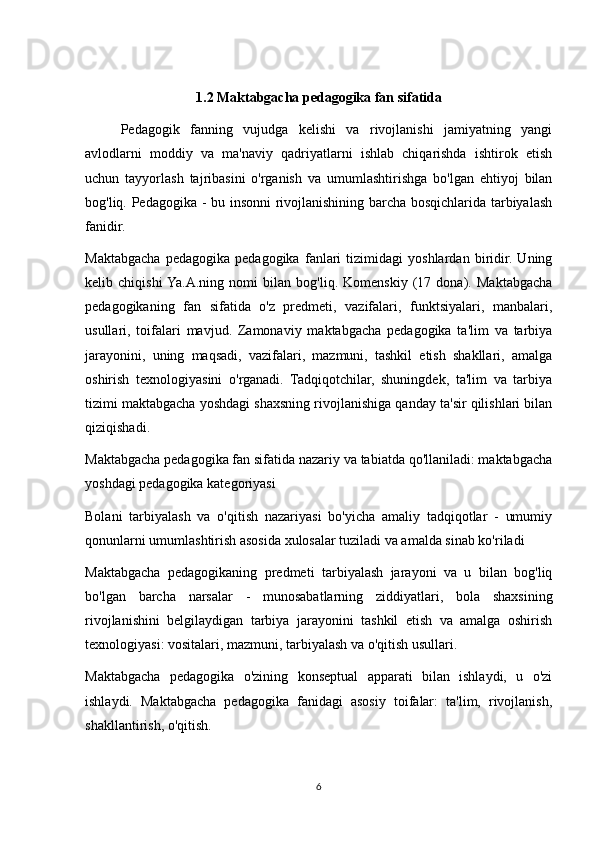 1.2 Maktabgacha pedagogika fan sifatida
Pedagogik   fanning   vujudga   kelishi   va   rivojlanishi   jamiyatning   yangi
avlodlarni   moddiy   va   ma'naviy   qadriyatlarni   ishlab   chiqarishda   ishtirok   etish
uchun   tayyorlash   tajribasini   o'rganish   va   umumlashtirishga   bo'lgan   ehtiyoj   bilan
bog'liq. Pedagogika - bu insonni rivojlanishining barcha bosqichlarida tarbiyalash
fanidir.
Maktabgacha   pedagogika   pedagogika   fanlari   tizimidagi   yoshlardan   biridir.   Uning
kelib   chiqishi  Ya.A.ning   nomi   bilan   bog'liq.   Komenskiy   (17   dona).   Maktabgacha
pedagogikaning   fan   sifatida   o'z   predmeti,   vazifalari,   funktsiyalari,   manbalari,
usullari,   toifalari   mavjud.   Zamonaviy   maktabgacha   pedagogika   ta'lim   va   tarbiya
jarayonini,   uning   maqsadi,   vazifalari,   mazmuni,   tashkil   etish   shakllari,   amalga
oshirish   texnologiyasini   o'rganadi.   Tadqiqotchilar,   shuningdek,   ta'lim   va   tarbiya
tizimi maktabgacha yoshdagi shaxsning rivojlanishiga qanday ta'sir qilishlari bilan
qiziqishadi.
Maktabgacha pedagogika fan sifatida nazariy va tabiatda qo'llaniladi: maktabgacha
yoshdagi pedagogika kategoriyasi
Bolani   tarbiyalash   va   o'qitish   nazariyasi   bo'yicha   amaliy   tadqiqotlar   -   umumiy
qonunlarni umumlashtirish asosida xulosalar tuziladi va amalda sinab ko'riladi
Maktabgacha   pedagogikaning   predmeti   tarbiyalash   jarayoni   va   u   bilan   bog'liq
bo'lgan   barcha   narsalar   -   munosabatlarning   ziddiyatlari,   bola   shaxsining
rivojlanishini   belgilaydigan   tarbiya   jarayonini   tashkil   etish   va   amalga   oshirish
texnologiyasi: vositalari, mazmuni, tarbiyalash va o'qitish usullari.
Maktabgacha   pedagogika   o'zining   konseptual   apparati   bilan   ishlaydi,   u   o'zi
ishlaydi.   Maktabgacha   pedagogika   fanidagi   asosiy   toifalar:   ta'lim,   rivojlanish,
shakllantirish, o'qitish.
6 