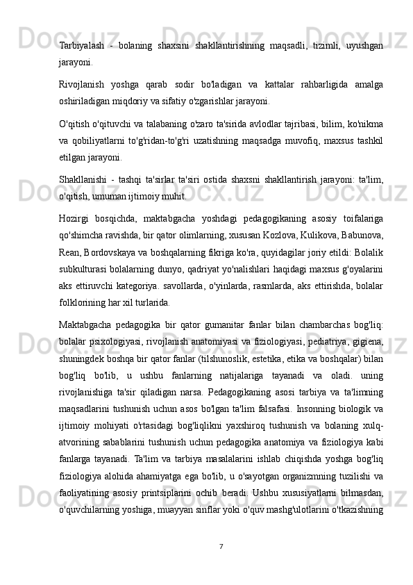 Tarbiyalash   -   bolaning   shaxsini   shakllantirishning   maqsadli,   tizimli,   uyushgan
jarayoni.
Rivojlanish   yoshga   qarab   sodir   bo'ladigan   va   kattalar   rahbarligida   amalga
oshiriladigan miqdoriy va sifatiy o'zgarishlar jarayoni.
O'qitish o'qituvchi va talabaning o'zaro ta'sirida avlodlar tajribasi, bilim, ko'nikma
va   qobiliyatlarni   to'g'ridan-to'g'ri   uzatishning   maqsadga   muvofiq,   maxsus   tashkil
etilgan jarayoni.
Shakllanishi   -   tashqi   ta'sirlar   ta'siri   ostida   shaxsni   shakllantirish   jarayoni:   ta'lim,
o'qitish, umuman ijtimoiy muhit.
Hozirgi   bosqichda,   maktabgacha   yoshdagi   pedagogikaning   asosiy   toifalariga
qo'shimcha ravishda, bir qator olimlarning, xususan Kozlova, Kulikova, Babunova,
Rean, Bordovskaya va boshqalarning fikriga ko'ra, quyidagilar joriy etildi: Bolalik
subkulturasi bolalarning dunyo, qadriyat yo'nalishlari haqidagi maxsus g'oyalarini
aks   ettiruvchi   kategoriya.   savollarda,   o'yinlarda,   rasmlarda,   aks   ettirishda,   bolalar
folklorining har xil turlarida.
Maktabgacha   pedagogika   bir   qator   gumanitar   fanlar   bilan   chambarchas   bog'liq:
bolalar psixologiyasi, rivojlanish anatomiyasi va fiziologiyasi, pediatriya, gigiena,
shuningdek boshqa bir qator fanlar (tilshunoslik, estetika, etika va boshqalar) bilan
bog'liq   bo'lib,   u   ushbu   fanlarning   natijalariga   tayanadi   va   oladi.   uning
rivojlanishiga   ta'sir   qiladigan   narsa.   Pedagogikaning   asosi   tarbiya   va   ta'limning
maqsadlarini   tushunish   uchun   asos   bo'lgan   ta'lim   falsafasi.   Insonning   biologik  va
ijtimoiy   mohiyati   o'rtasidagi   bog'liqlikni   yaxshiroq   tushunish   va   bolaning   xulq-
atvorining  sabablarini   tushunish  uchun   pedagogika  anatomiya  va  fiziologiya  kabi
fanlarga   tayanadi.   Ta'lim   va   tarbiya   masalalarini   ishlab   chiqishda   yoshga   bog'liq
fiziologiya  alohida   ahamiyatga  ega  bo'lib,  u  o'sayotgan  organizmning   tuzilishi   va
faoliyatining   asosiy   printsiplarini   ochib   beradi.   Ushbu   xususiyatlarni   bilmasdan,
o'quvchilarning yoshiga, muayyan sinflar yoki o'quv mashg'ulotlarini o'tkazishning
7 