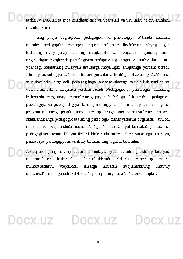 tashkiliy  shakllariga  mos   keladigan  tarbiya  vositalari  va  usullarini  to'g'ri  aniqlash
mumkin emas.
Eng   yaqin   bog'liqlikni   pedagogika   va   psixologiya   o'rtasida   kuzatish
mumkin:   pedagogika   psixologik   tadqiqot   usullaridan   foydalanadi.   Voyaga   etgan
kishining   ruhiy   jarayonlarining   rivojlanishi   va   rivojlanishi   qonuniyatlarini
o'rganadigan   rivojlanish   psixologiyasi   pedagogikaga   kognitiv   qobiliyatlarni,   turli
yoshdagi   bolalarning   muayyan   ta'sirlarga   moyilligini   aniqlashga   yordam   beradi.
Ijtimoiy   psixologiya   turli   xil   ijtimoiy   guruhlarga   kiritilgan   shaxsning   shakllanish
xususiyatlarini   o'rganadi,   pedagogikaga   jamoaga   shaxsga   ta'sir   qilish   usullari   va
vositalarini   ishlab   chiqishda   yordam   beradi.   Pedagogik   va   psixologik   fanlarning
birlashishi   chegaraviy   tarmoqlarning   paydo   bo'lishiga   olib   keldi   -   pedagogik
psixologiya   va   psixopodagiya:   ta'lim   psixologiyasi   bolani   tarbiyalash   va   o'qitish
jarayonida   uning   psixik   jarayonlarining   o'ziga   xos   xususiyatlarini,   shaxsni
shakllantirishga pedagogik ta'sirning psixologik xususiyatlarini o'rganadi. Turli xil
nuqsonli   va   rivojlanishida   nuqsoni   bo'lgan   bolalar   faoliyat   ko'rsatadigan   tuzatish
pedagogikasi   uchun   tibbiyot   fanlari   bloki   juda   muhim   ahamiyatga   ega:   terapiya,
psixiatriya, psixogigiyena va ilmiy bilimlarning tegishli bo'limlari.
Axloq   axloqning   nazariy   asosini   ta'minlaydi,   yosh   avlodning   axloqiy   tarbiyasi
muammolarini   tushunishni   chuqurlashtiradi.   Estetika   insonning   estetik
munosabatlarini   voqelikka,   san'atga   nisbatan   rivojlanishining   umumiy
qonuniyatlarini o'rganadi, estetik tarbiyaning ilmiy asosi bo'lib xizmat qiladi.
8 