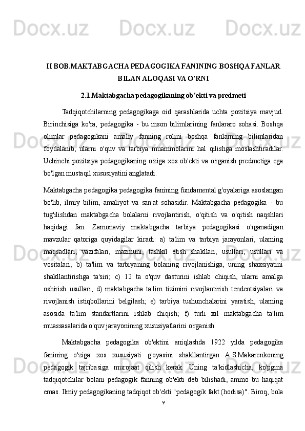 II BOB.MAKTABGACHA PEDAGOGIKA FANINING BOSHQA FANLAR
BILAN ALOQASI VA O’RNI
2.1.Maktabgacha pedagogikaning ob'ekti va predmeti
Tadqiqotchilarning   pedagogikaga   oid   qarashlarida   uchta   pozitsiya   mavjud.
Birinchisiga   ko'ra,   pedagogika   -   bu   inson   bilimlarining   fanlararo   sohasi.   Boshqa
olimlar   pedagogikani   amaliy   fanning   rolini   boshqa   fanlarning   bilimlaridan
foydalanib,   ularni   o'quv   va   tarbiya   muammolarini   hal   qilishga   moslashtiradilar.
Uchinchi pozitsiya pedagogikaning o'ziga xos ob'ekti va o'rganish predmetiga ega
bo'lgan mustaqil xususiyatini anglatadi.
Maktabgacha pedagogika pedagogika fanining fundamental g'oyalariga asoslangan
bo'lib,   ilmiy   bilim,   amaliyot   va   san'at   sohasidir.   Maktabgacha   pedagogika   -   bu
tug'ilishdan   maktabgacha   bolalarni   rivojlantirish,   o'qitish   va   o'qitish   naqshlari
haqidagi   fan.   Zamonaviy   maktabgacha   tarbiya   pedagogikasi   o'rganadigan
mavzular   qatoriga   quyidagilar   kiradi:   a)   ta'lim   va   tarbiya   jarayonlari,   ularning
maqsadlari,   vazifalari,   mazmuni,   tashkil   etish   shakllari,   usullari,   usullari   va
vositalari;   b)   ta'lim   va   tarbiyaning   bolaning   rivojlanishiga,   uning   shaxsiyatini
shakllantirishga   ta'siri;   c)   12   ta   o'quv   dasturini   ishlab   chiqish,   ularni   amalga
oshirish   usullari;   d)   maktabgacha   ta'lim   tizimini   rivojlantirish   tendentsiyalari   va
rivojlanish   istiqbollarini   belgilash;   e)   tarbiya   tushunchalarini   yaratish,   ularning
asosida   ta'lim   standartlarini   ishlab   chiqish;   f)   turli   xil   maktabgacha   ta'lim
muassasalarida o'quv jarayonining xususiyatlarini o'rganish.
Maktabgacha   pedagogika   ob'ektini   aniqlashda   1922   yilda   pedagogika
fanining   o'ziga   xos   xususiyati   g'oyasini   shakllantirgan   A.S.Makarenkoning
pedagogik   tajribasiga   murojaat   qilish   kerak.   Uning   ta'kidlashicha,   ko'pgina
tadqiqotchilar   bolani   pedagogik   fanning   ob'ekti   deb   bilishadi,   ammo   bu   haqiqat
emas. Ilmiy pedagogikaning tadqiqot ob'ekti "pedagogik fakt (hodisa)". Biroq, bola
9 