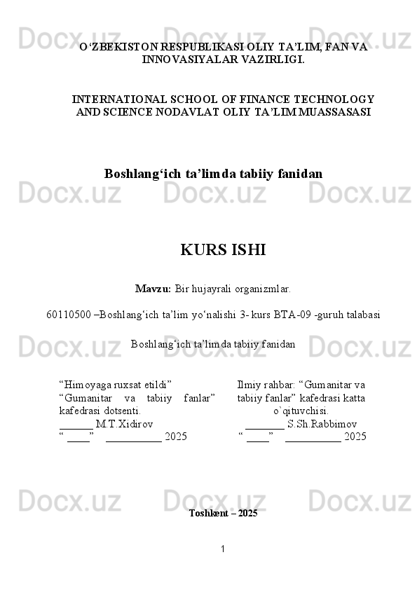 O‘ZBEKISTON RESPUBLIKASI OLIY TA’LIM, FAN VA
INNOVASIYALAR VAZIRLIGI.
INTERNATIONAL SCHOOL OF FINANCE TECHNOLOGY
AND SCIENCE NODAVLAT OLIY TA’LIM MUASSASASI
Boshlang‘ich ta’limda tabiiy  fanidan
KURS ISHI
Mavzu:  Bir hujayrali organizmlar.
60110500 –Boshlang‘ich ta’lim yo‘nalishi  3- kurs BTA-09 -guruh talabasi  
Boshlang‘ich ta’limda tabiiy  fanidan
“Himoyaga ruxsat etildi”
“ Gumanitar   va   tabiiy   fanlar ”
kafedrasi   do tsenti.
______ M.T.Xidirov
“ ____”    __________ 2025 Ilmiy rahbar:  “Gumanitar va
tabiiy fanlar” kafedrasi   katta
o`qituvchisi .
_______ S.Sh.Rabbimov
 “ ____”    __________ 2025
Toshkent – 202 5
1 