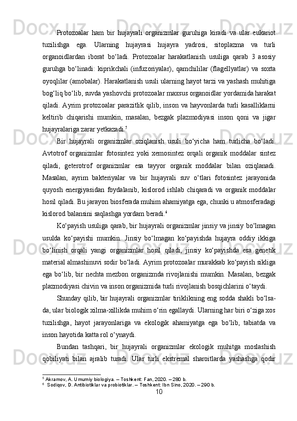 Protozoalar   ham   bir   hujayrali   organizmlar   guruhiga   kiradi   va   ular   eukariot
tuzilishga   ega.   Ularning   hujayrasi   hujayra   yadrosi,   sitoplazma   va   turli
organoidlardan   iborat   bo‘ladi.   Protozoalar   harakatlanish   usuliga   qarab   3   asosiy
guruhga   bo‘linadi:   kiprikchali   (infuzoriyalar),   qamchililar   (flagellyatlar)   va   soxta
oyoqlilar (amobalar). Harakatlanish usuli ularning hayot tarzi va yashash muhitiga
bog‘liq bo‘lib, suvda yashovchi protozoalar maxsus organoidlar yordamida harakat
qiladi. Ayrim  protozoalar  parazitlik qilib,  inson  va hayvonlarda  turli   kasalliklarni
keltirib   chiqarishi   mumkin,   masalan,   bezgak   plazmodiyasi   inson   qoni   va   jigar
hujayralariga zarar yetkazadi. 5
Bir   hujayrali   organizmlar   oziqlanish   usuli   bo‘yicha   ham   turlicha   bo‘ladi.
Avtotrof   organizmlar   fotosintez   yoki   xemosintez   orqali   organik   moddalar   sintez
qiladi,   geterotrof   organizmlar   esa   tayyor   organik   moddalar   bilan   oziqlanadi.
Masalan,   ayrim   bakteriyalar   va   bir   hujayrali   suv   o‘tlari   fotosintez   jarayonida
quyosh   energiyasidan   foydalanib,   kislorod   ishlab   chiqaradi   va   organik   moddalar
hosil qiladi. Bu jarayon biosferada muhim ahamiyatga ega, chunki u atmosferadagi
kislorod balansini saqlashga yordam beradi. 6
Ko‘payish usuliga qarab, bir hujayrali organizmlar jinsiy va jinsiy bo‘lmagan
usulda   ko‘payishi   mumkin.   Jinsiy   bo‘lmagan   ko‘payishda   hujayra   oddiy   ikkiga
bo‘linish   orqali   yangi   organizmlar   hosil   qiladi,   jinsiy   ko‘payishda   esa   genetik
material almashinuvi sodir bo‘ladi. Ayrim protozoalar murakkab ko‘payish sikliga
ega bo‘lib, bir  nechta mezbon  organizmda  rivojlanishi  mumkin. Masalan,  bezgak
plazmodiyasi chivin va inson organizmida turli rivojlanish bosqichlarini o‘taydi.
Shunday qilib, bir hujayrali organizmlar tiriklikning eng sodda shakli bo‘lsa-
da, ular biologik xilma-xillikda muhim o‘rin egallaydi. Ularning har biri o‘ziga xos
tuzilishga,   hayot   jarayonlariga   va   ekologik   ahamiyatga   ega   bo‘lib,   tabiatda   va
inson hayotida katta rol o‘ynaydi.
Bundan   tashqari,   bir   hujayrali   organizmlar   ekologik   muhitga   moslashish
qobiliyati   bilan   ajralib   turadi.   Ular   turli   ekstremal   sharoitlarda   yashashga   qodir
5
 Akramov, A. Umumiy biologiya. – Toshkent: Fan, 2020. – 280 b.
6
  Sodiqov, D. Antibiotiklar va probiotiklar. – Toshkent: Ibn Sino, 2020. – 290 b.
10