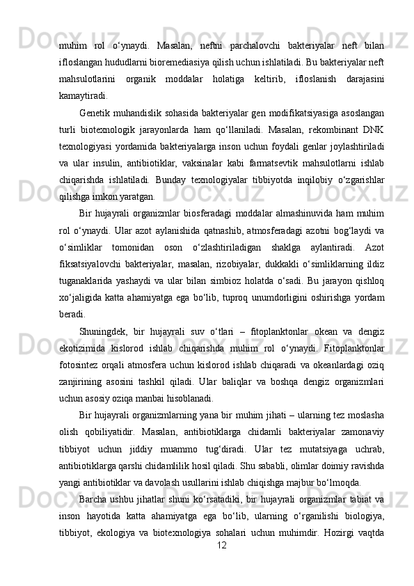 muhim   rol   o‘ynaydi.   Masalan,   neftni   parchalovchi   bakteriyalar   neft   bilan
ifloslangan hududlarni bioremediasiya qilish uchun ishlatiladi. Bu bakteriyalar neft
mahsulotlarini   organik   moddalar   holatiga   keltirib,   ifloslanish   darajasini
kamaytiradi.
Genetik muhandislik sohasida  bakteriyalar  gen modifikatsiyasiga  asoslangan
turli   biotexnologik   jarayonlarda   ham   qo‘llaniladi.   Masalan,   rekombinant   DNK
texnologiyasi   yordamida   bakteriyalarga  inson   uchun   foydali   genlar   joylashtiriladi
va   ular   insulin,   antibiotiklar,   vaksinalar   kabi   farmatsevtik   mahsulotlarni   ishlab
chiqarishda   ishlatiladi.   Bunday   texnologiyalar   tibbiyotda   inqilobiy   o‘zgarishlar
qilishga imkon yaratgan.
Bir   hujayrali   organizmlar   biosferadagi   moddalar   almashinuvida   ham   muhim
rol   o‘ynaydi.   Ular   azot   aylanishida   qatnashib,   atmosferadagi   azotni   bog‘laydi   va
o‘simliklar   tomonidan   oson   o‘zlashtiriladigan   shaklga   aylantiradi.   Azot
fiksatsiyalovchi   bakteriyalar,   masalan,   rizobiyalar,   dukkakli   o‘simliklarning   ildiz
tuganaklarida   yashaydi   va   ular   bilan   simbioz   holatda   o‘sadi.   Bu   jarayon   qishloq
xo‘jaligida   katta   ahamiyatga   ega   bo‘lib,   tuproq   unumdorligini   oshirishga   yordam
beradi.
Shuningdek,   bir   hujayrali   suv   o‘tlari   –   fitoplanktonlar   okean   va   dengiz
ekotizimida   kislorod   ishlab   chiqarishda   muhim   rol   o‘ynaydi.   Fitoplanktonlar
fotosintez   orqali   atmosfera   uchun   kislorod   ishlab   chiqaradi   va   okeanlardagi   oziq
zanjirining   asosini   tashkil   qiladi.   Ular   baliqlar   va   boshqa   dengiz   organizmlari
uchun asosiy oziqa manbai hisoblanadi.
Bir hujayrali organizmlarning yana bir muhim jihati – ularning tez moslasha
olish   qobiliyatidir.   Masalan,   antibiotiklarga   chidamli   bakteriyalar   zamonaviy
tibbiyot   uchun   jiddiy   muammo   tug‘diradi.   Ular   tez   mutatsiyaga   uchrab,
antibiotiklarga qarshi chidamlilik hosil qiladi. Shu sababli, olimlar doimiy ravishda
yangi antibiotiklar va davolash usullarini ishlab chiqishga majbur bo‘lmoqda.
Barcha   ushbu   jihatlar   shuni   ko‘rsatadiki,   bir   hujayrali   organizmlar   tabiat   va
inson   hayotida   katta   ahamiyatga   ega   bo‘lib,   ularning   o‘rganilishi   biologiya,
tibbiyot,   ekologiya   va   biotexnologiya   sohalari   uchun   muhimdir.   Hozirgi   vaqtda
12