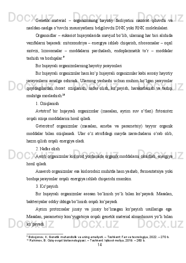 Genetik   material   –   organizmning   hayotiy   faoliyatini   nazorat   qiluvchi   va
nasldan-naslga o‘tuvchi xususiyatlarni belgilovchi DNK yoki RNK molekulalari.
Organoidlar – eukariot hujayralarida mavjud bo‘lib, ularning har biri alohida
vazifalarni bajaradi: mitoxondriya – energiya ishlab chiqarish, ribosomalar – oqsil
sintezi,   lizosomalar   –   moddalarni   parchalash,   endoplazmatik   to‘r   –   moddalar
tashish va boshqalar. 9
Bir hujayrali organizmlarning hayotiy jarayonlari
Bir hujayrali organizmlar ham ko‘p hujayrali organizmlar kabi asosiy hayotiy
jarayonlarni   amalga  oshiradi. Ularning yashashi  uchun  muhim   bo‘lgan  jarayonlar
quyidagilardan   iborat:   oziqlanish,   nafas   olish,   ko‘payish,   harakatlanish   va   tashqi
muhitga moslashish. 10
1. Oziqlanish
Avtotrof   bir   hujayrali   organizmlar   (masalan,   ayrim   suv   o‘tlari)   fotosintez
orqali oziqa moddalarini hosil qiladi.
Geterotrof   organizmlar   (masalan,   ameba   va   parametsiy)   tayyor   organik
moddalar   bilan   oziqlanadi.   Ular   o‘z   atrofidagi   mayda   zarrachalarni   o‘rab   olib,
hazm qilish orqali energiya oladi.
2. Nafas olish
Aerob organizmlar kislorod yordamida organik moddalarni oksidlab, energiya
hosil qiladi.
Anaerob organizmlar esa kislorodsiz muhitda ham yashab, fermentatsiya yoki
boshqa jarayonlar orqali energiya ishlab chiqarishi mumkin.
3. Ko‘payish
Bir   hujayrali   organizmlar   asosan   bo‘linish   yo‘li   bilan   ko‘payadi.   Masalan,
bakteriyalar oddiy ikkiga bo‘linish orqali ko‘payadi.
Ayrim   protozoalar   jinsiy   va   jinsiy   bo‘lmagan   ko‘payish   usullariga   ega.
Masalan, parametsiy kon’yugatsiya orqali genetik material almashinuvi yo‘li bilan
ko‘payadi.
9
 Bobojonov, K. Genetik muhandislik va uning amaliyoti. – Toshkent: Fan va texnologiya, 2022. – 270 b.
10
 Rahimov, B. Oziq-ovqat biotexnologiyasi. – Toshkent: Iqtisod-moliya, 2019. – 260 b.
14 