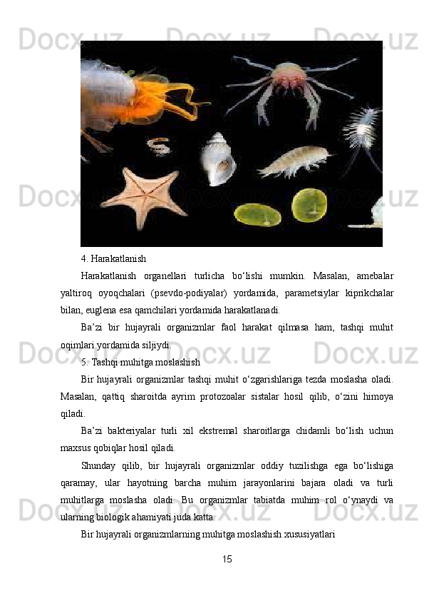 4. Harakatlanish
Harakatlanish   organellari   turlicha   bo‘lishi   mumkin.   Masalan,   amebalar
yaltiroq   oyoqchalari   (psevdo-podiyalar)   yordamida,   parametsiylar   kiprikchalar
bilan, euglena esa qamchilari yordamida harakatlanadi.
Ba’zi   bir   hujayrali   organizmlar   faol   harakat   qilmasa   ham,   tashqi   muhit
oqimlari yordamida siljiydi.
5. Tashqi muhitga moslashish
Bir   hujayrali   organizmlar   tashqi   muhit   o‘zgarishlariga   tezda   moslasha   oladi.
Masalan,   qattiq   sharoitda   ayrim   protozoalar   sistalar   hosil   qilib,   o‘zini   himoya
qiladi.
Ba’zi   bakteriyalar   turli   xil   ekstremal   sharoitlarga   chidamli   bo‘lish   uchun
maxsus qobiqlar hosil qiladi.
Shunday   qilib,   bir   hujayrali   organizmlar   oddiy   tuzilishga   ega   bo‘lishiga
qaramay,   ular   hayotning   barcha   muhim   jarayonlarini   bajara   oladi   va   turli
muhitlarga   moslasha   oladi.   Bu   organizmlar   tabiatda   muhim   rol   o‘ynaydi   va
ularning biologik ahamiyati juda katta.
Bir hujayrali organizmlarning muhitga moslashish xususiyatlari
15