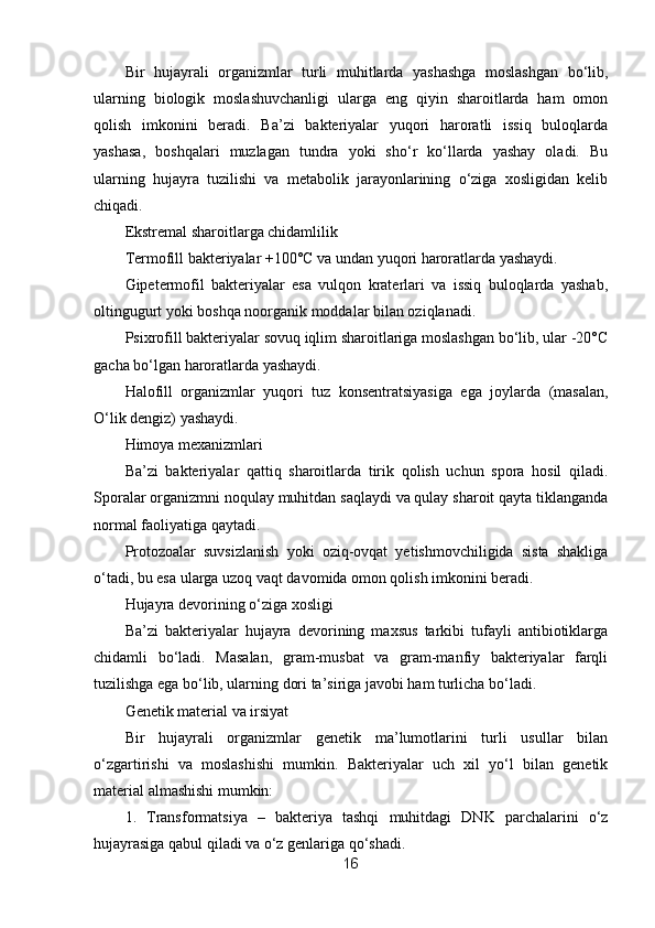 Bir   hujayrali   organizmlar   turli   muhitlarda   yashashga   moslashgan   bo‘lib,
ularning   biologik   moslashuvchanligi   ularga   eng   qiyin   sharoitlarda   ham   omon
qolish   imkonini   beradi.   Ba’zi   bakteriyalar   yuqori   haroratli   issiq   buloqlarda
yashasa,   boshqalari   muzlagan   tundra   yoki   sho‘r   ko‘llarda   yashay   oladi.   Bu
ularning   hujayra   tuzilishi   va   metabolik   jarayonlarining   o‘ziga   xosligidan   kelib
chiqadi.
Ekstremal sharoitlarga chidamlilik
Termofill bakteriyalar +100°C va undan yuqori haroratlarda yashaydi.
Gipetermofil   bakteriyalar   esa   vulqon   kraterlari   va   issiq   buloqlarda   yashab,
oltingugurt yoki boshqa noorganik moddalar bilan oziqlanadi.
Psixrofill bakteriyalar sovuq iqlim sharoitlariga moslashgan bo‘lib, ular -20°C
gacha bo‘lgan haroratlarda yashaydi.
Halofill   organizmlar   yuqori   tuz   konsentratsiyasiga   ega   joylarda   (masalan,
O‘lik dengiz) yashaydi.
Himoya mexanizmlari
Ba’zi   bakteriyalar   qattiq   sharoitlarda   tirik   qolish   uchun   spora   hosil   qiladi.
Sporalar organizmni noqulay muhitdan saqlaydi va qulay sharoit qayta tiklanganda
normal faoliyatiga qaytadi.
Protozoalar   suvsizlanish   yoki   oziq-ovqat   yetishmovchiligida   sista   shakliga
o‘tadi, bu esa ularga uzoq vaqt davomida omon qolish imkonini beradi.
Hujayra devorining o‘ziga xosligi
Ba’zi   bakteriyalar   hujayra   devorining   maxsus   tarkibi   tufayli   antibiotiklarga
chidamli   bo‘ladi.   Masalan,   gram-musbat   va   gram-manfiy   bakteriyalar   farqli
tuzilishga ega bo‘lib, ularning dori ta’siriga javobi ham turlicha bo‘ladi.
Genetik material va irsiyat
Bir   hujayrali   organizmlar   genetik   ma’lumotlarini   turli   usullar   bilan
o‘zgartirishi   va   moslashishi   mumkin.   Bakteriyalar   uch   xil   yo‘l   bilan   genetik
material almashishi mumkin:
1.   Transformatsiya   –   bakteriya   tashqi   muhitdagi   DNK   parchalarini   o‘z
hujayrasiga qabul qiladi va o‘z genlariga qo‘shadi.
16